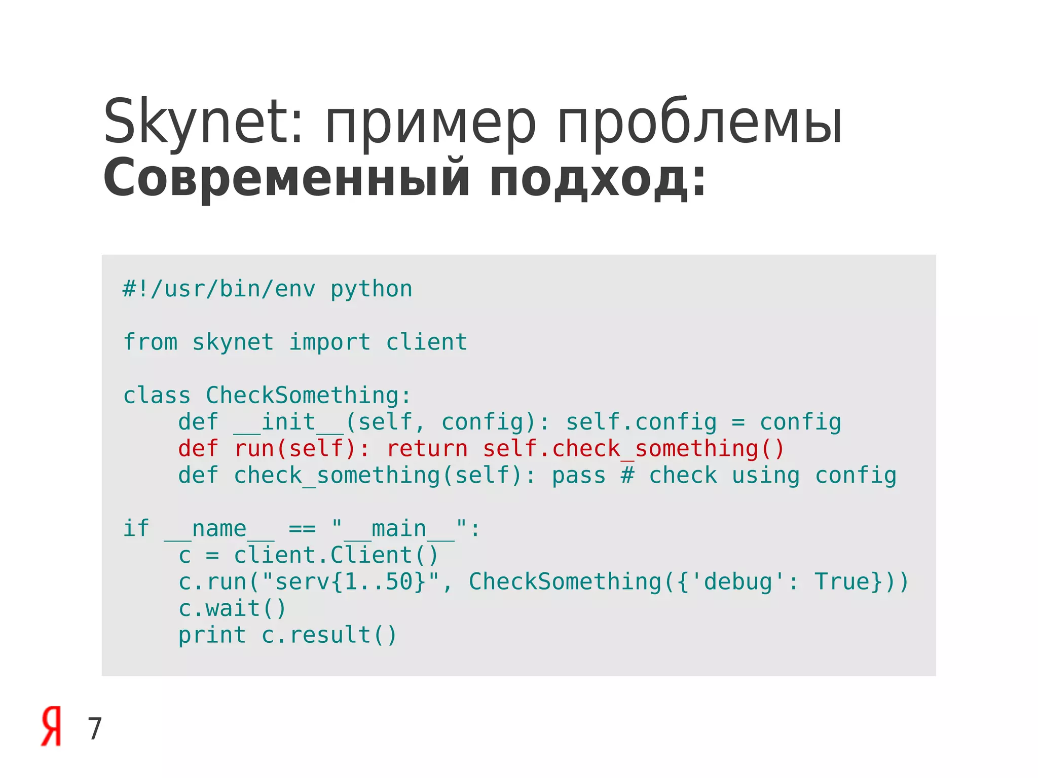 Skynet: пример проблемы
Современный подход:
    #!/usr/bin/env python

    from skynet import client

    class CheckSomething:
        def __init__(self, config): self.config = config
        def run(self): return self.check_something()
        def check_something(self): pass # check using config

    if __name__ == "__main__":
        c = client.Client()
        c.run("serv{1..50}", CheckSomething({'debug': True}))
        c.wait()
        print c.result()



7
 