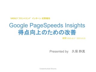 Google PageSpeeds Insights
得点向上のための改善
Presented by
Created by Kubo Shizuma
期間 2015.8.3 ~ 2015.8.13
久保 静真
VASILY フロントエンド インターン 成果報告
 