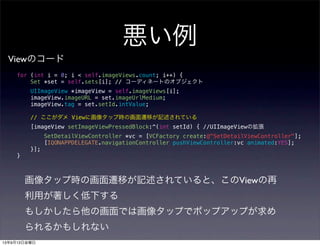 for (int i = 0; i < self.imageViews.count; i++) {
Set *set = self.sets[i]; // コーディネートのオブジェクト
UIImageView *imageView = self.imageViews[i];
imageView.imageURL = set.imageUrlMedium;
imageView.tag = set.setId.intValue;
// ここがダメ Viewに画像タップ時の画面遷移が記述されている
[imageView setImageViewPressedBlock:^(int setId) { //UIImageViewの拡張
SetDetailViewController *vc = [VCFactory create:@"SetDetailViewController"];
[IQONAPPDELEGATE.navigationController pushViewController:vc animated:YES];
}];
}
悪い例
Viewのコード
画像タップ時の画面遷移が記述されていると、このViewの再
利用が著しく低下する
もしかしたら他の画面では画像タップでポップアップが求め
られるかもしれない
13年9月13日金曜日
 
