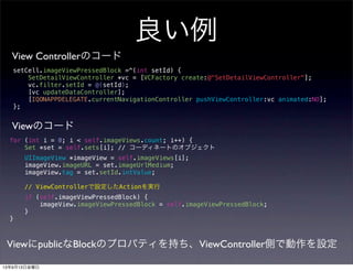 良い例
for (int i = 0; i < self.imageViews.count; i++) {
Set *set = self.sets[i]; // コーディネートのオブジェクト
UIImageView *imageView = self.imageViews[i];
imageView.imageURL = set.imageUrlMedium;
imageView.tag = set.setId.intValue;
// ViewControllerで設定したActionを実行
if (self.imageViewPressedBlock) {
imageView.imageViewPressedBlock = self.imageViewPressedBlock;
}
}
View Controllerのコード
Viewのコード
setCell.imageViewPressedBlock =^(int setId) {
SetDetailViewController *vc = [VCFactory create:@"SetDetailViewController"];
vc.filter.setId = @(setId);
[vc updateDataController];
[IQONAPPDELEGATE.currentNavigationController pushViewController:vc animated:NO];
};
ViewにpublicなBlockのプロパティを持ち、ViewController側で動作を設定
13年9月13日金曜日
 