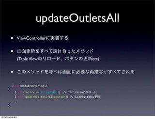 updateOutletsAll
• ViewControllerに実装する
• 画面更新をすべて請け負ったメソッド
(TableViewのリロード、ボタンの更新etc)
• このメソッドを呼べば画面に必要な再描写がすべてされる
- (void)updateOutletsAll
{
[self.tableView reloadData]; // TableViewのリロード
[self updateOutletsOfLikeButton]; // LikeButtonの更新
…
}
13年9月13日金曜日
 