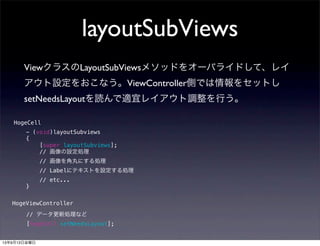 layoutSubViews
ViewクラスのLayoutSubViewsメソッドをオーバライドして、レイ
アウト設定をおこなう。ViewController側では情報をセットし
setNeedsLayoutを読んで適宜レイアウト調整を行う。
- (void)layoutSubviews
{
[super layoutSubviews];
// 画像の設定処理
// 画像を角丸にする処理
// Labelにテキストを設定する処理
// etc...
}
// データ更新処理など
[hogeCell setNeedsLayout];
HogeCell
HogeViewController
13年9月13日金曜日
 