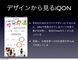 デザインから見るiQON
• 女性のためのカワイイデザインにするため
に、UIKitで用意されているパーツを使う
事がほぼ無く、独自のViewをたくさん持
っている
• 見通し、仕様変更への対応速度を考えxib
で作成している
13年9月13日金曜日
 