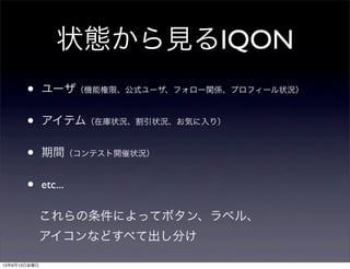 状態から見るIQON
• ユーザ（機能権限、公式ユーザ、フォロー関係、プロフィール状況）
• アイテム（在庫状況、割引状況、お気に入り）
• 期間（コンテスト開催状況）
• etc...
これらの条件によってボタン、ラベル、
アイコンなどすべて出し分け
13年9月13日金曜日
 