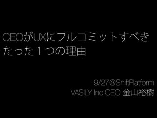 CEOがUXにフルコミットすべき
たった１つの理由
9/27@ShiftPlatform
VASILY Inc CEO 金山裕樹
 