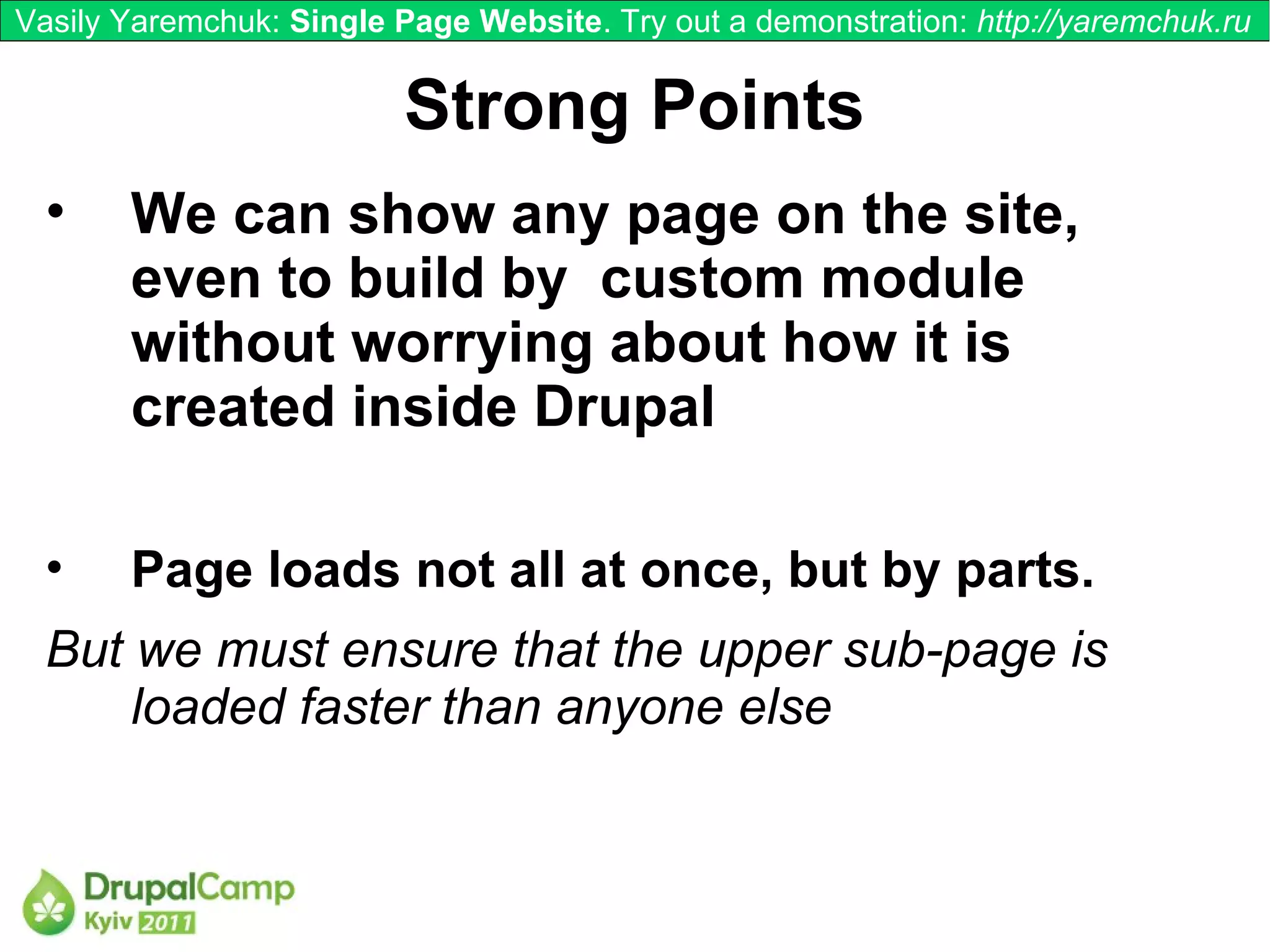 Vasily Yaremchuk: Single Page Website. Try out a demonstration: http://yaremchuk.ru


                          Strong Points
  •    We can show any page on the site,
       even to build by custom module
       without worrying about how it is
       created inside Drupal

  •    Page loads not all at once, but by parts.
  But we must ensure that the upper sub-page is
      loaded faster than anyone else
 
