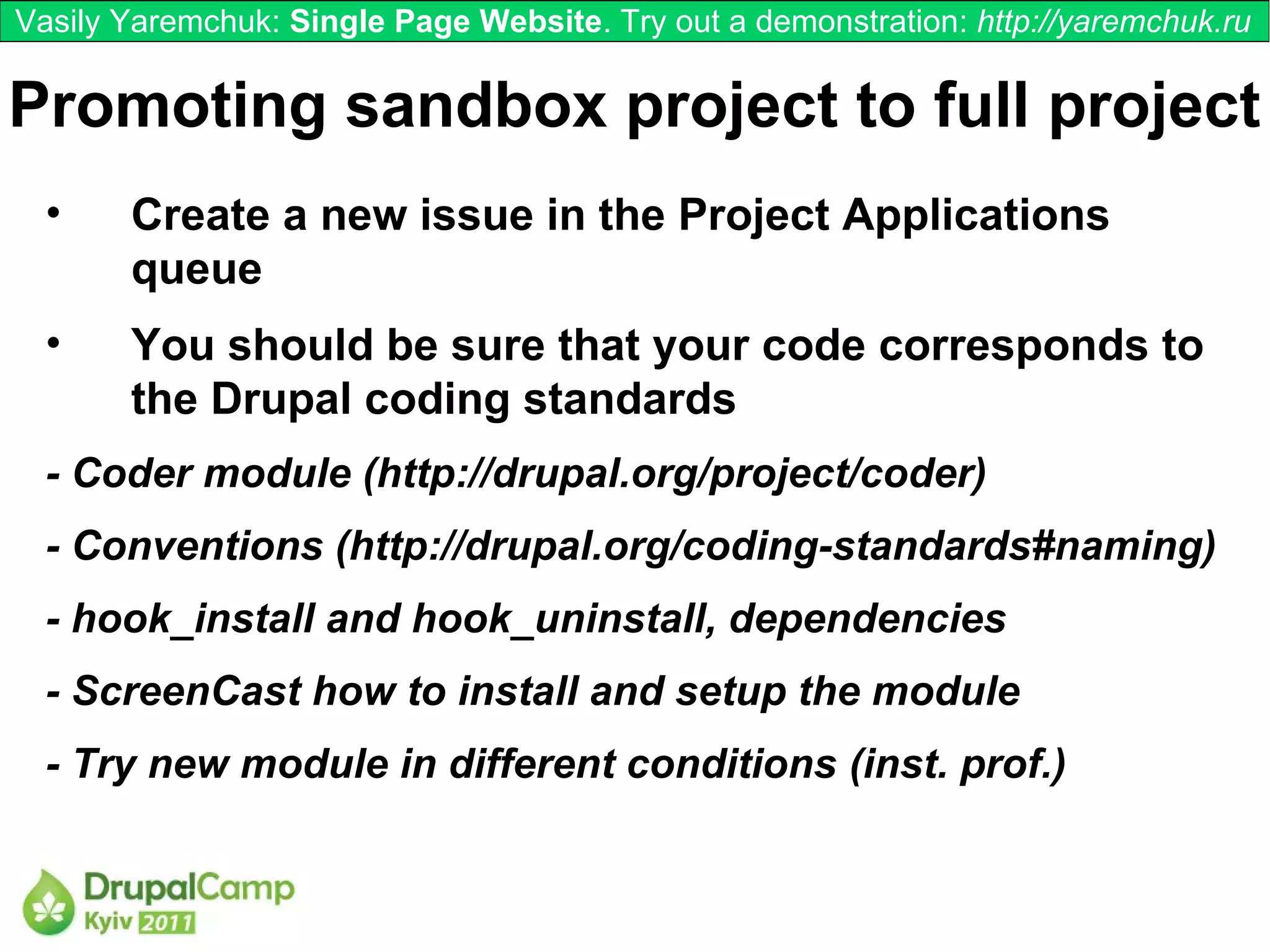 Vasily Yaremchuk: Single Page Website. Try out a demonstration: http://yaremchuk.ru

Promoting sandbox project to full project
  •    Create a new issue in the Project Applications
       queue
  •    You should be sure that your code corresponds to
       the Drupal coding standards
  - Coder module (http://drupal.org/project/coder)
  - Conventions (http://drupal.org/coding-standards#naming)
  - hook_install and hook_uninstall, dependencies
  - ScreenCast how to install and setup the module
  - Try new module in different conditions (inst. prof.)
 