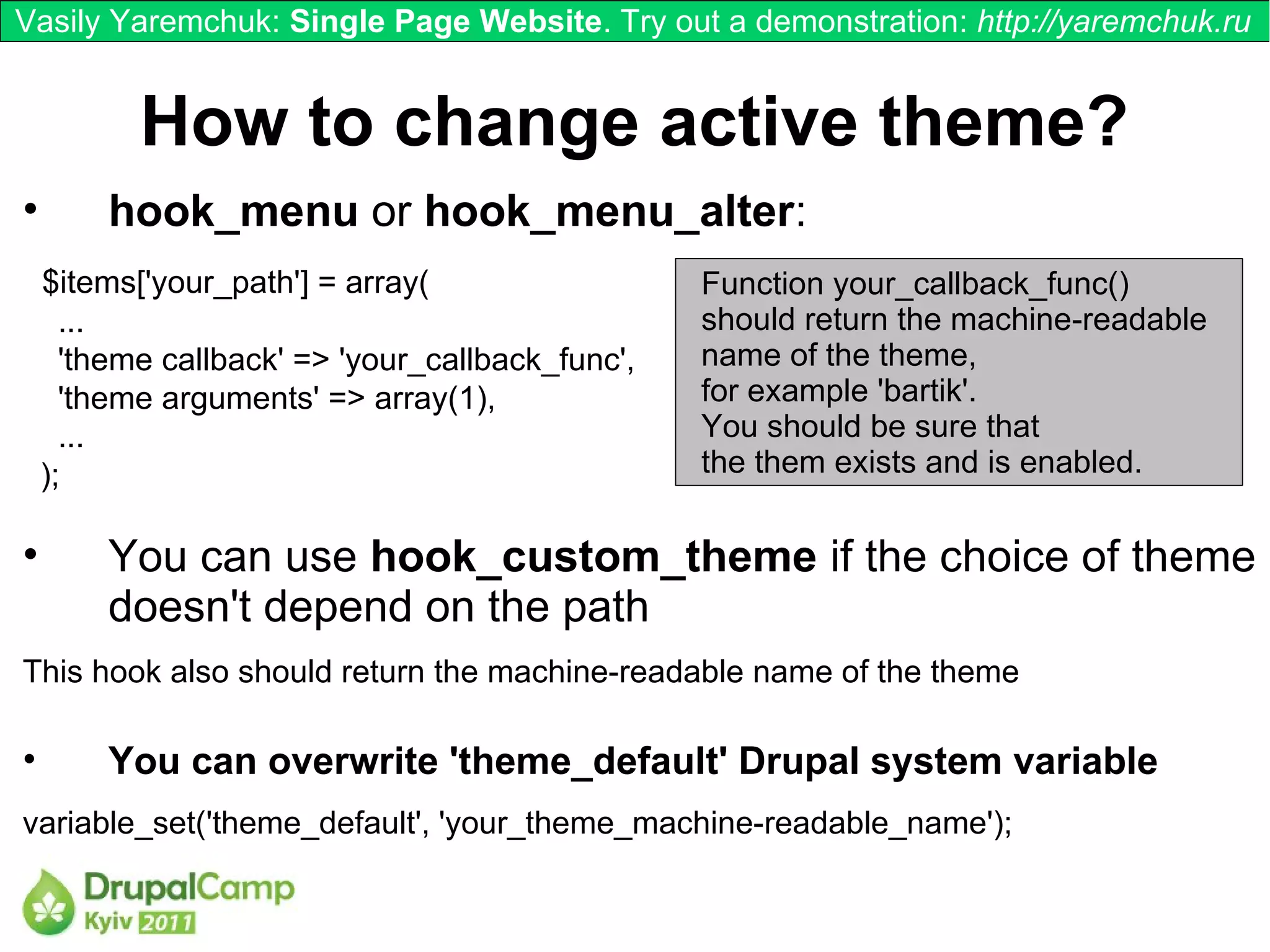 Vasily Yaremchuk: Single Page Website. Try out a demonstration: http://yaremchuk.ru


           How to change active theme?
•       hook_menu or hook_menu_alter:
    $items['your_path'] = array(                  Function your_callback_func()
      ...                                         should return the machine-readable
      'theme callback' => 'your_callback_func',   name of the theme,
      'theme arguments' => array(1),              for example 'bartik'.
      ...                                         You should be sure that
    );                                            the them exists and is enabled.

•       You can use hook_custom_theme if the choice of theme
        doesn't depend on the path
This hook also should return the machine-readable name of the theme

•       You can overwrite 'theme_default' Drupal system variable
variable_set('theme_default', 'your_theme_machine-readable_name');
 