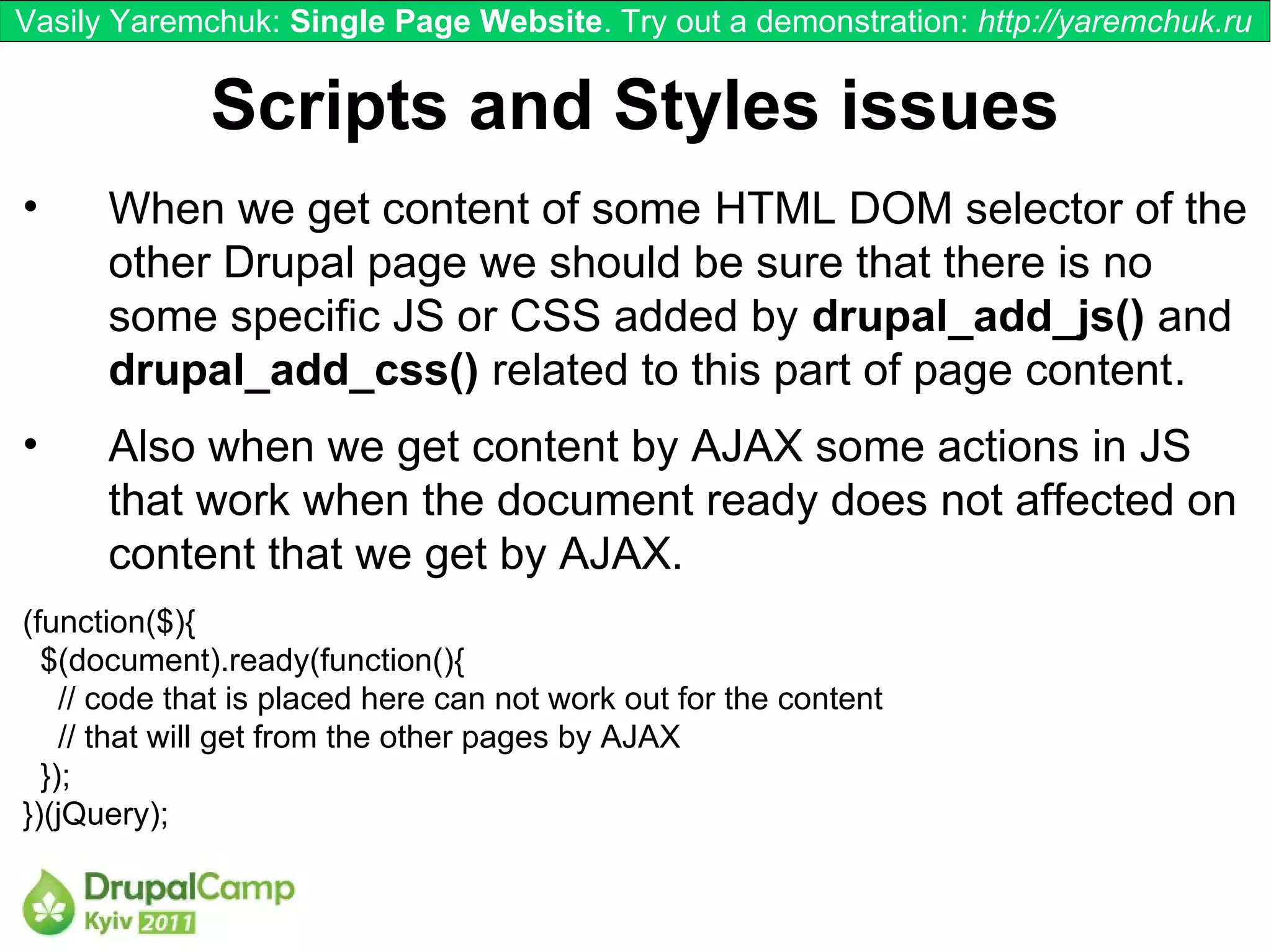 Vasily Yaremchuk: Single Page Website. Try out a demonstration: http://yaremchuk.ru


             Scripts and Styles issues
•     When we get content of some HTML DOM selector of the
      other Drupal page we should be sure that there is no
      some specific JS or CSS added by drupal_add_js() and
      drupal_add_css() related to this part of page content.
•     Also when we get content by AJAX some actions in JS
      that work when the document ready does not affected on
      content that we get by AJAX.
(function($){
  $(document).ready(function(){
    // code that is placed here can not work out for the content
    // that will get from the other pages by AJAX
  });
})(jQuery);
 