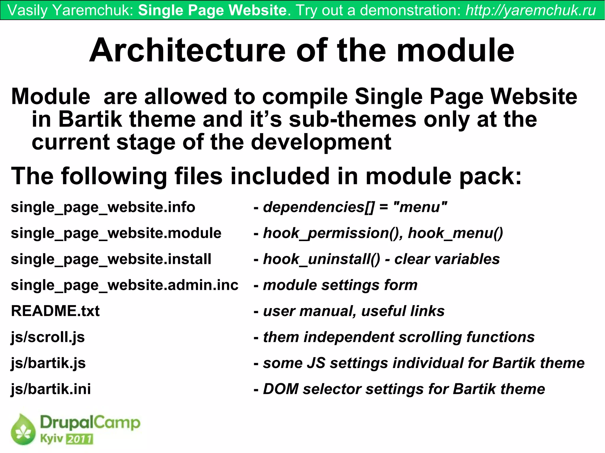 Vasily Yaremchuk: Single Page Website. Try out a demonstration: http://yaremchuk.ru


               Architecture of the module
Module are allowed to compile Single Page Website
 in Bartik theme and it’s sub-themes only at the
 current stage of the development
The following files included in module pack:
single_page_website.info          - dependencies[] = "menu"
single_page_website.module        - hook_permission(), hook_menu()
single_page_website.install       - hook_uninstall() - clear variables
single_page_website.admin.inc - module settings form
README.txt                        - user manual, useful links
js/scroll.js                      - them independent scrolling functions
js/bartik.js                      - some JS settings individual for Bartik theme
js/bartik.ini                     - DOM selector settings for Bartik theme
 