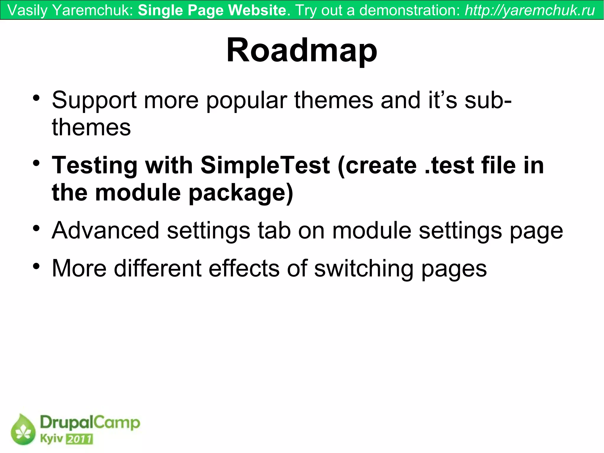 Vasily Yaremchuk: Single Page Website. Try out a demonstration: http://yaremchuk.ru


                              Roadmap
   
       Support more popular themes and it’s sub-
       themes
   
       Testing with SimpleTest (create .test file in
       the module package)
   
       Advanced settings tab on module settings page
   
       More different effects of switching pages
 