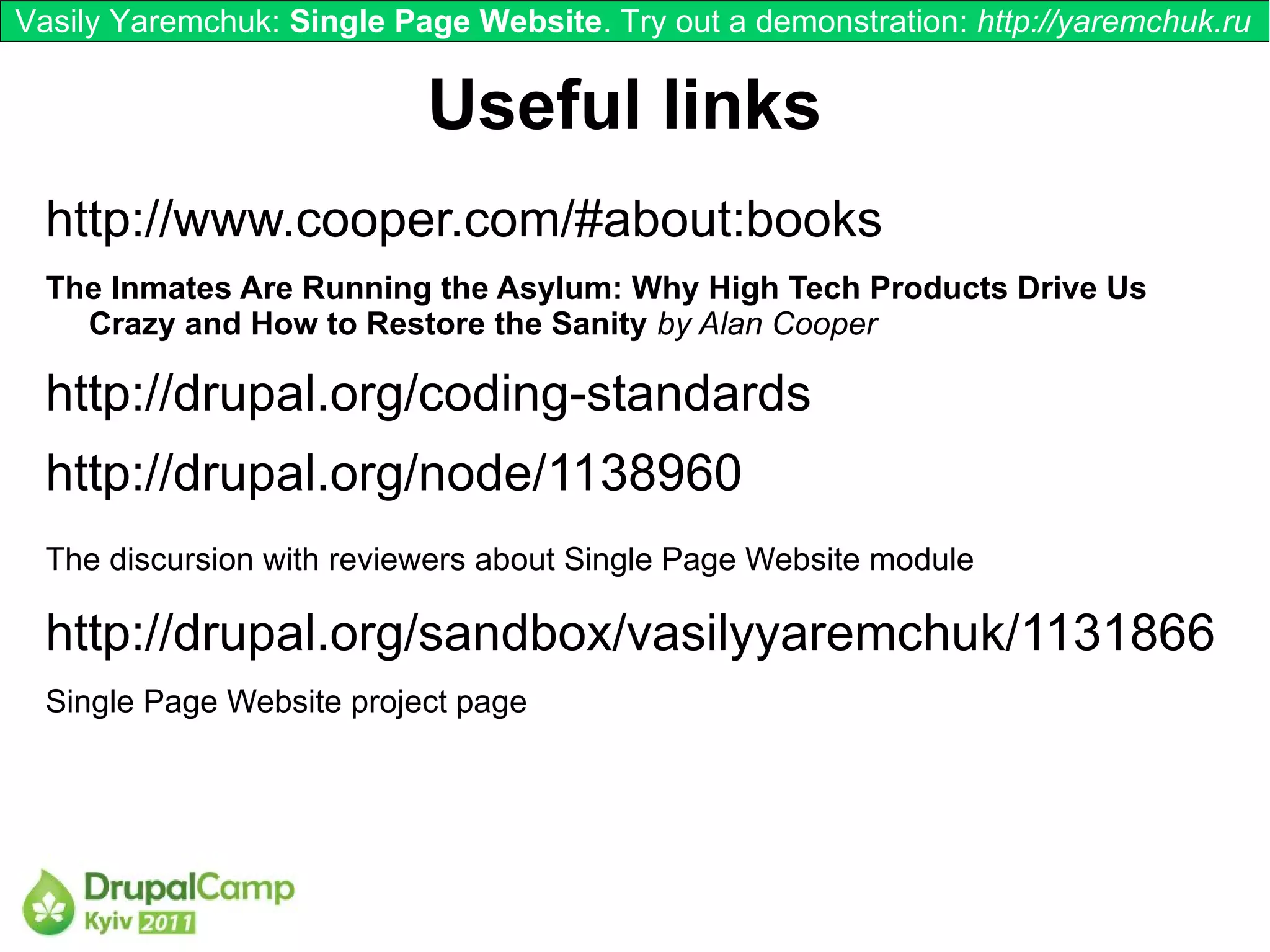 Vasily Yaremchuk: Single Page Website. Try out a demonstration: http://yaremchuk.ru


                           Useful links
  http://www.cooper.com/#about:books
  The Inmates Are Running the Asylum: Why High Tech Products Drive Us
    Crazy and How to Restore the Sanity by Alan Cooper

  http://drupal.org/coding-standards
  http://drupal.org/node/1138960
  The discursion with reviewers about Single Page Website module

  http://drupal.org/sandbox/vasilyyaremchuk/1131866
  Single Page Website project page
 