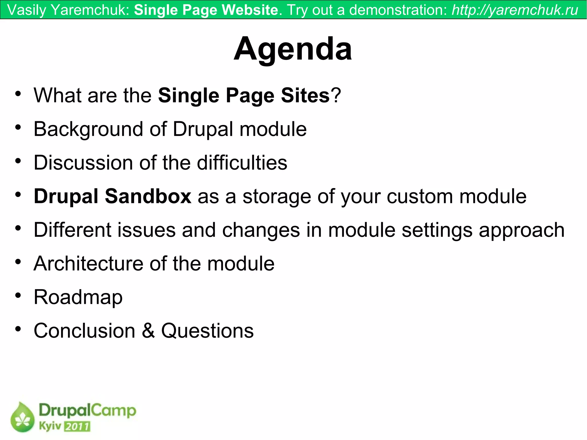 Vasily Yaremchuk: Single Page Website. Try out a demonstration: http://yaremchuk.ru


                                Agenda
 
     What are the Single Page Sites?
 
     Background of Drupal module
 
     Discussion of the difficulties
 
     Drupal Sandbox as a storage of your custom module
 
     Different issues and changes in module settings approach
 
     Architecture of the module
 
     Roadmap
 
     Conclusion & Questions
 