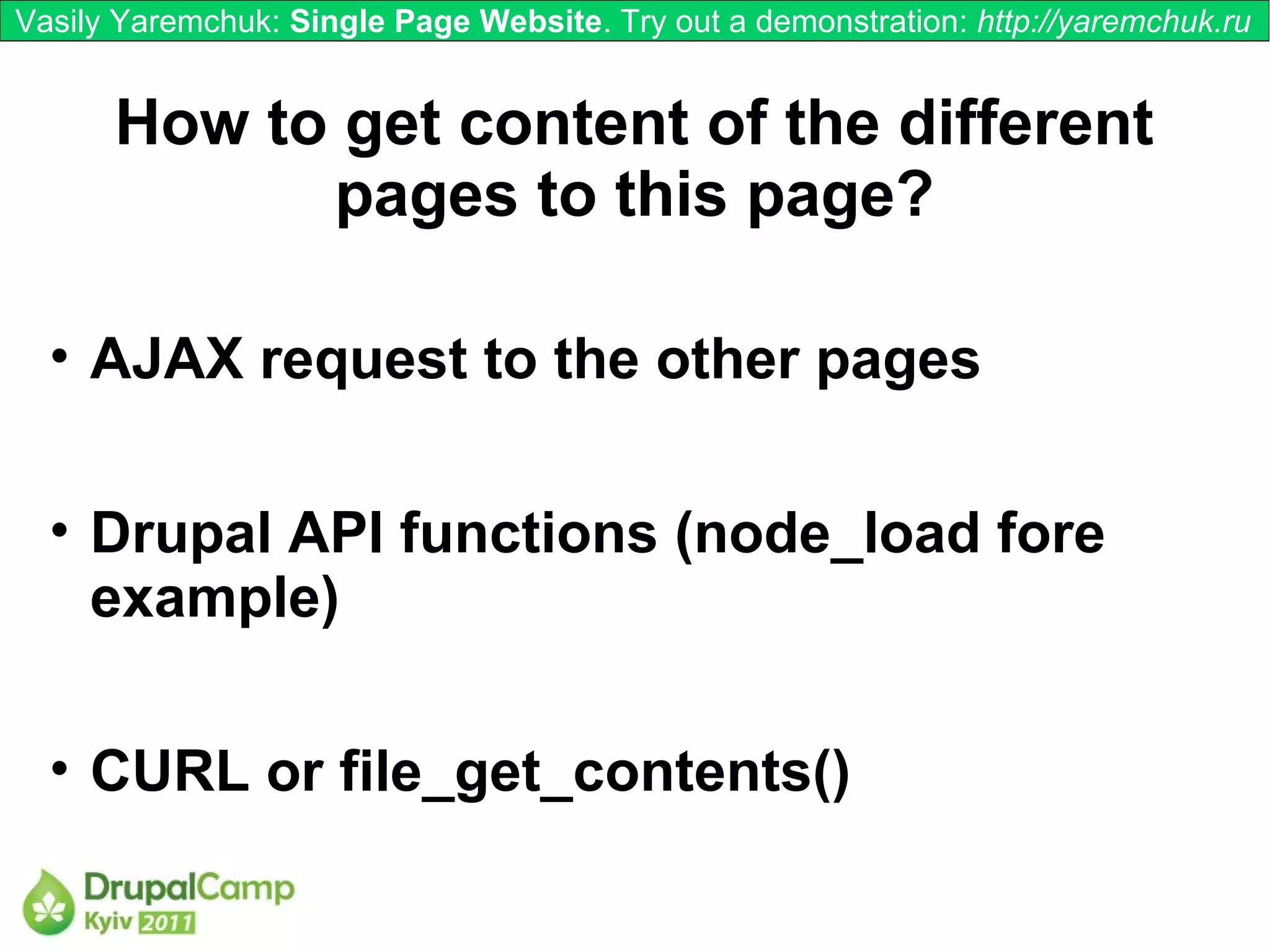 Vasily Yaremchuk: Single Page Website. Try out a demonstration: http://yaremchuk.ru


      How to get content of the different
            pages to this page?

  • AJAX request to the other pages


  • Drupal API functions (node_load fore
    example)

  • CURL or file_get_contents()
 