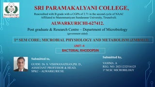 SRI PARAMAKALYANI COLLEGE,
Reacredited with B grade with a CGPA of 2.71 in the second cycle of NAAC
Affiliated to Manonmaniyam Sundaranar University, Tirunelveli.
ALWARKURICHI-627412.
Post graduate & Research Centre – Department of Microbiology
(government aided)
1st SEM CORE; MICROBIAL PHYSIOLOGY AND METABOLISM (ZMBM13)
UNIT-4
BACTERIAL RHODOPSIN
Submitted by,
VASIMA .A
REG. NO: 20211232516125
1st M.SC MICROBILOGY
Submitted to,
GUIDE: Dr. S. VISHWANATHAN,PH. D.,
ASSISTANT PROFESSOR & HEAD,
SPKC – ALWARKURICHI.
 