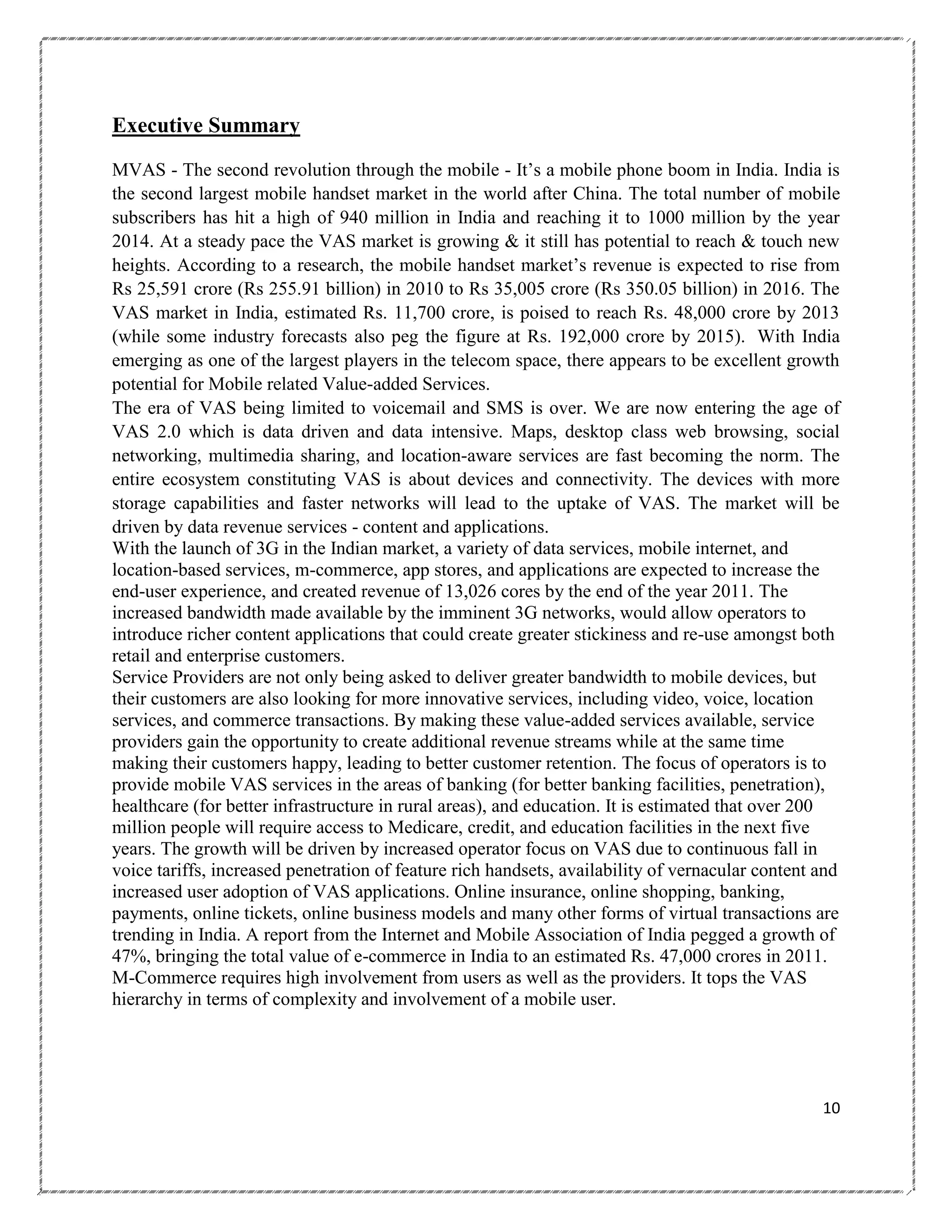 Executive Summary
MVAS - The second revolution through the mobile - It‘s a mobile phone boom in India. India is
the second largest mobile handset market in the world after China. The total number of mobile
subscribers has hit a high of 940 million in India and reaching it to 1000 million by the year
2014. At a steady pace the VAS market is growing & it still has potential to reach & touch new
heights. According to a research, the mobile handset market‘s revenue is expected to rise from
Rs 25,591 crore (Rs 255.91 billion) in 2010 to Rs 35,005 crore (Rs 350.05 billion) in 2016. The
VAS market in India, estimated Rs. 11,700 crore, is poised to reach Rs. 48,000 crore by 2013
(while some industry forecasts also peg the figure at Rs. 192,000 crore by 2015). With India
emerging as one of the largest players in the telecom space, there appears to be excellent growth
potential for Mobile related Value-added Services.
The era of VAS being limited to voicemail and SMS is over. We are now entering the age of
VAS 2.0 which is data driven and data intensive. Maps, desktop class web browsing, social
networking, multimedia sharing, and location-aware services are fast becoming the norm. The
entire ecosystem constituting VAS is about devices and connectivity. The devices with more
storage capabilities and faster networks will lead to the uptake of VAS. The market will be
driven by data revenue services - content and applications.
With the launch of 3G in the Indian market, a variety of data services, mobile internet, and
location-based services, m-commerce, app stores, and applications are expected to increase the
end-user experience, and created revenue of 13,026 cores by the end of the year 2011. The
increased bandwidth made available by the imminent 3G networks, would allow operators to
introduce richer content applications that could create greater stickiness and re-use amongst both
retail and enterprise customers.
Service Providers are not only being asked to deliver greater bandwidth to mobile devices, but
their customers are also looking for more innovative services, including video, voice, location
services, and commerce transactions. By making these value-added services available, service
providers gain the opportunity to create additional revenue streams while at the same time
making their customers happy, leading to better customer retention. The focus of operators is to
provide mobile VAS services in the areas of banking (for better banking facilities, penetration),
healthcare (for better infrastructure in rural areas), and education. It is estimated that over 200
million people will require access to Medicare, credit, and education facilities in the next five
years. The growth will be driven by increased operator focus on VAS due to continuous fall in
voice tariffs, increased penetration of feature rich handsets, availability of vernacular content and
increased user adoption of VAS applications. Online insurance, online shopping, banking,
payments, online tickets, online business models and many other forms of virtual transactions are
trending in India. A report from the Internet and Mobile Association of India pegged a growth of
47%, bringing the total value of e-commerce in India to an estimated Rs. 47,000 crores in 2011.
M-Commerce requires high involvement from users as well as the providers. It tops the VAS
hierarchy in terms of complexity and involvement of a mobile user.

10

 