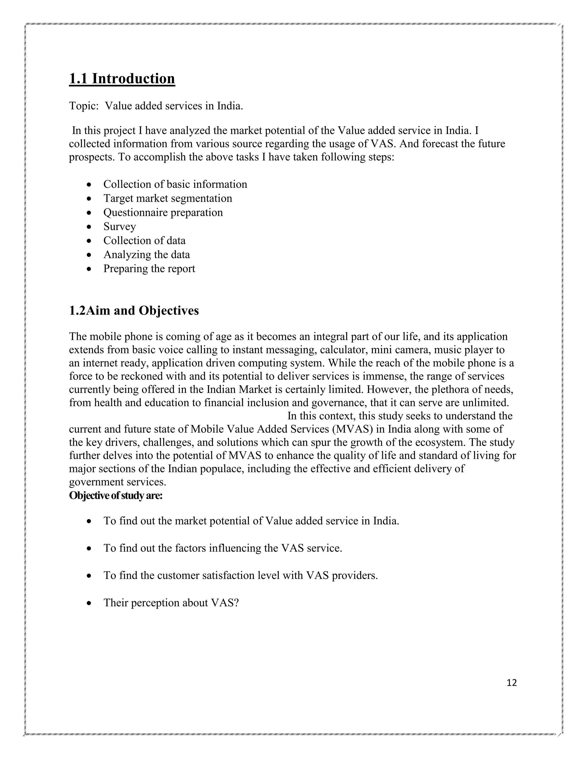 1.1 Introduction
Topic: Value added services in India.
In this project I have analyzed the market potential of the Value added service in India. I
collected information from various source regarding the usage of VAS. And forecast the future
prospects. To accomplish the above tasks I have taken following steps:








Collection of basic information
Target market segmentation
Questionnaire preparation
Survey
Collection of data
Analyzing the data
Preparing the report

1.2Aim and Objectives
The mobile phone is coming of age as it becomes an integral part of our life, and its application
extends from basic voice calling to instant messaging, calculator, mini camera, music player to
an internet ready, application driven computing system. While the reach of the mobile phone is a
force to be reckoned with and its potential to deliver services is immense, the range of services
currently being offered in the Indian Market is certainly limited. However, the plethora of needs,
from health and education to financial inclusion and governance, that it can serve are unlimited.
In this context, this study seeks to understand the
current and future state of Mobile Value Added Services (MVAS) in India along with some of
the key drivers, challenges, and solutions which can spur the growth of the ecosystem. The study
further delves into the potential of MVAS to enhance the quality of life and standard of living for
major sections of the Indian populace, including the effective and efficient delivery of
government services.
Objective of study are:


To find out the market potential of Value added service in India.



To find out the factors influencing the VAS service.



To find the customer satisfaction level with VAS providers.



Their perception about VAS?

12

 