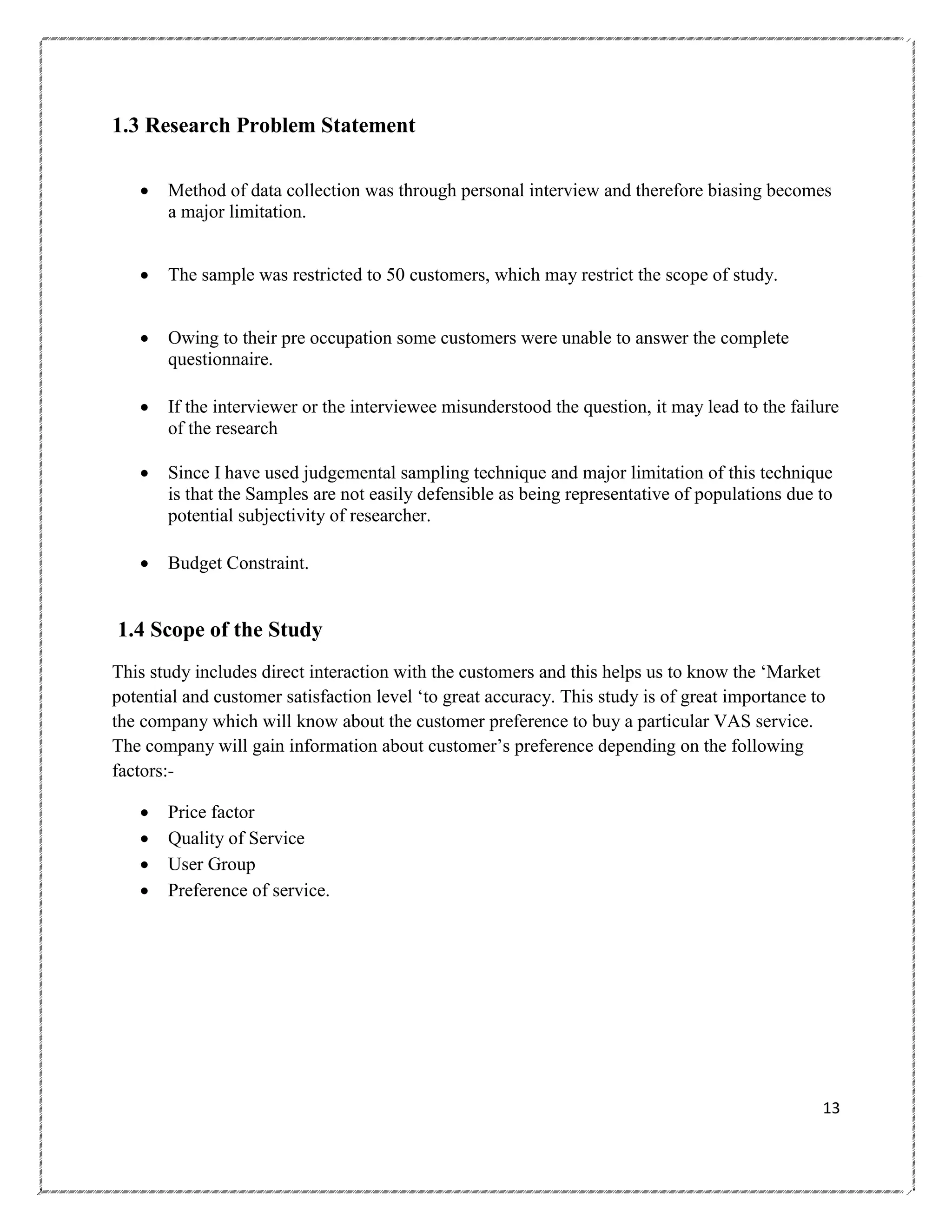 1.3 Research Problem Statement


Method of data collection was through personal interview and therefore biasing becomes
a major limitation.



The sample was restricted to 50 customers, which may restrict the scope of study.



Owing to their pre occupation some customers were unable to answer the complete
questionnaire.



If the interviewer or the interviewee misunderstood the question, it may lead to the failure
of the research



Since I have used judgemental sampling technique and major limitation of this technique
is that the Samples are not easily defensible as being representative of populations due to
potential subjectivity of researcher.



Budget Constraint.

1.4 Scope of the Study
This study includes direct interaction with the customers and this helps us to know the ‗Market
potential and customer satisfaction level ‗to great accuracy. This study is of great importance to
the company which will know about the customer preference to buy a particular VAS service.
The company will gain information about customer‘s preference depending on the following
factors:




Price factor
Quality of Service
User Group
Preference of service.

13

 