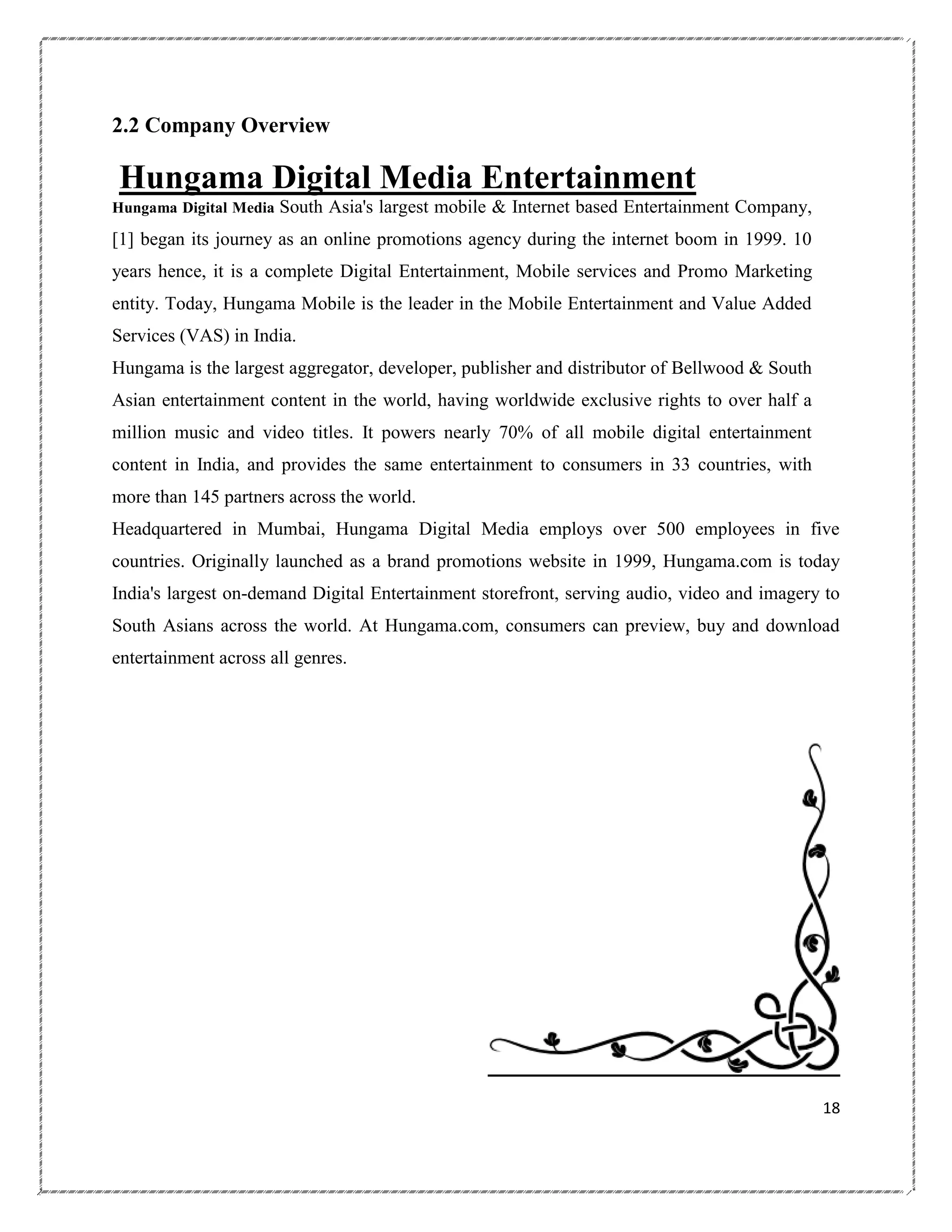 2.2 Company Overview

Hungama Digital Media Entertainment
Hungama Digital Media

South Asia's largest mobile & Internet based Entertainment Company,

[1] began its journey as an online promotions agency during the internet boom in 1999. 10
years hence, it is a complete Digital Entertainment, Mobile services and Promo Marketing
entity. Today, Hungama Mobile is the leader in the Mobile Entertainment and Value Added
Services (VAS) in India.
Hungama is the largest aggregator, developer, publisher and distributor of Bellwood & South
Asian entertainment content in the world, having worldwide exclusive rights to over half a
million music and video titles. It powers nearly 70% of all mobile digital entertainment
content in India, and provides the same entertainment to consumers in 33 countries, with
more than 145 partners across the world.
Headquartered in Mumbai, Hungama Digital Media employs over 500 employees in five
countries. Originally launched as a brand promotions website in 1999, Hungama.com is today
India's largest on-demand Digital Entertainment storefront, serving audio, video and imagery to
South Asians across the world. At Hungama.com, consumers can preview, buy and download
entertainment across all genres.

18

 