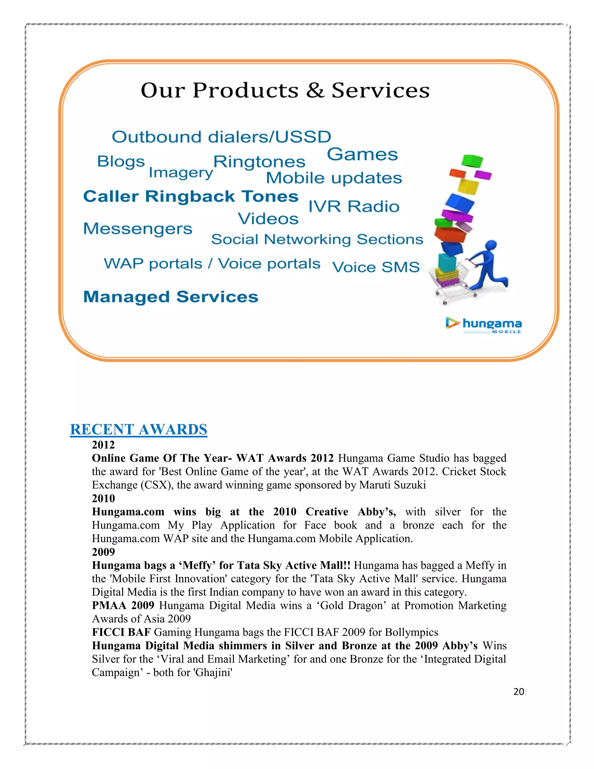 RECENT AWARDS
2012
Online Game Of The Year- WAT Awards 2012 Hungama Game Studio has bagged
the award for 'Best Online Game of the year', at the WAT Awards 2012. Cricket Stock
Exchange (CSX), the award winning game sponsored by Maruti Suzuki
2010
Hungama.com wins big at the 2010 Creative Abby‟s, with silver for the
Hungama.com My Play Application for Face book and a bronze each for the
Hungama.com WAP site and the Hungama.com Mobile Application.
2009
Hungama bags a „Meffy‟ for Tata Sky Active Mall!! Hungama has bagged a Meffy in
the 'Mobile First Innovation' category for the 'Tata Sky Active Mall' service. Hungama
Digital Media is the first Indian company to have won an award in this category.
PMAA 2009 Hungama Digital Media wins a ‗Gold Dragon‘ at Promotion Marketing
Awards of Asia 2009
FICCI BAF Gaming Hungama bags the FICCI BAF 2009 for Bollympics
Hungama Digital Media shimmers in Silver and Bronze at the 2009 Abby‟s Wins
Silver for the ‗Viral and Email Marketing‘ for and one Bronze for the ‗Integrated Digital
Campaign‘ - both for 'Ghajini'
20

 