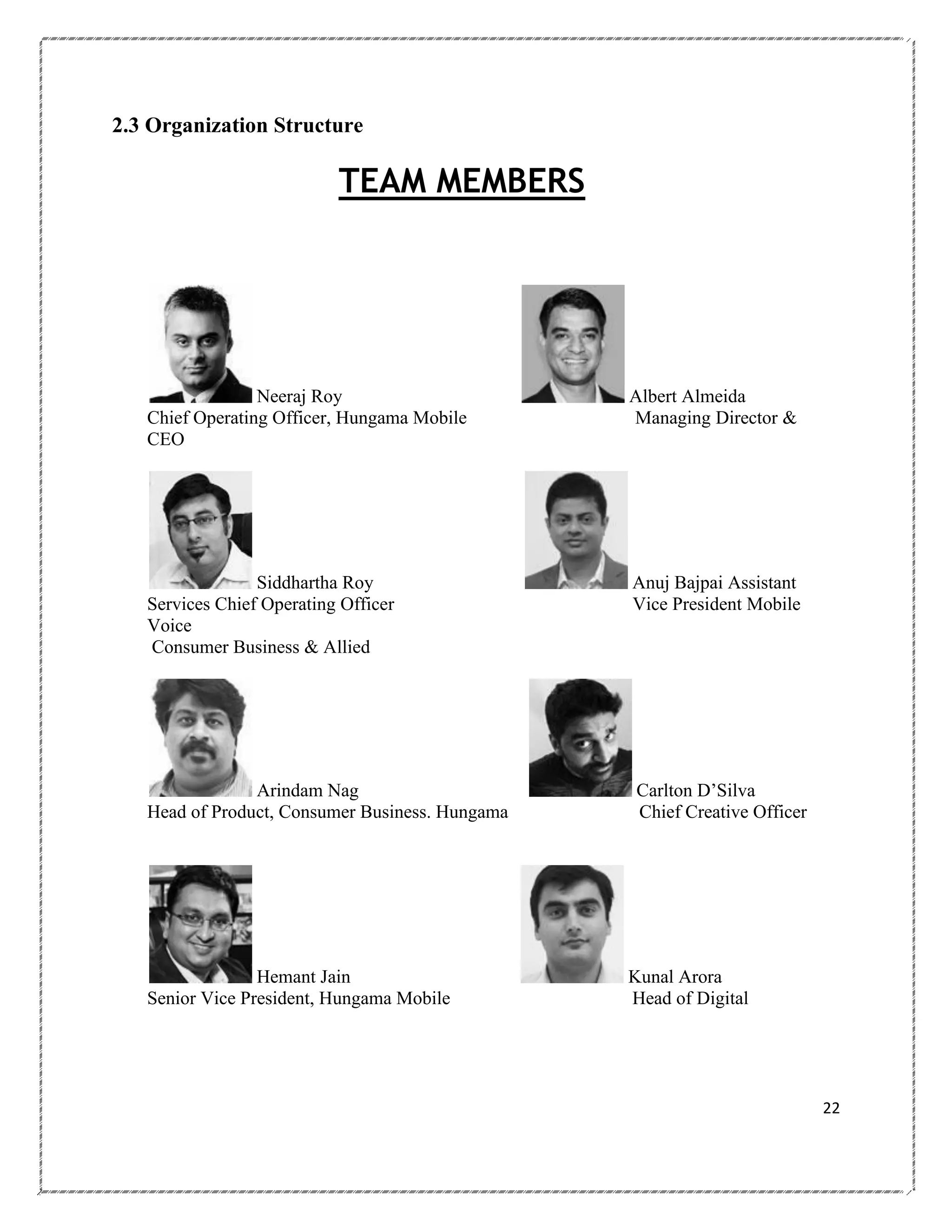 2.3 Organization Structure

TEAM MEMBERS

Neeraj Roy
Chief Operating Officer, Hungama Mobile
CEO

Albert Almeida
Managing Director &

Siddhartha Roy
Services Chief Operating Officer
Voice
Consumer Business & Allied

Anuj Bajpai Assistant
Vice President Mobile

Arindam Nag
Head of Product, Consumer Business. Hungama

Carlton D‘Silva
Chief Creative Officer

Hemant Jain
Senior Vice President, Hungama Mobile

Kunal Arora
Head of Digital

22

 