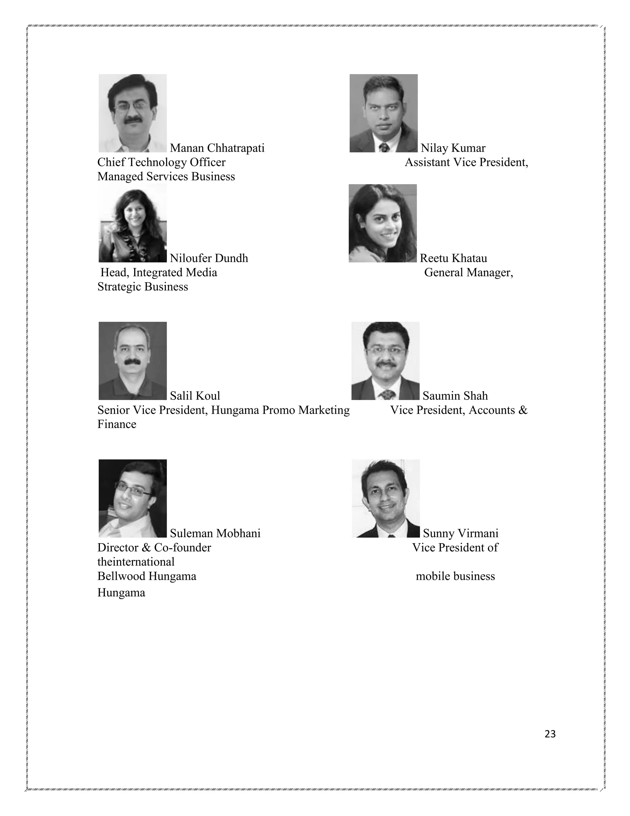 Manan Chhatrapati
Chief Technology Officer
Managed Services Business

Niloufer Dundh
Head, Integrated Media
Strategic Business

Salil Koul
Senior Vice President, Hungama Promo Marketing
Finance

Suleman Mobhani
Director & Co-founder
theinternational
Bellwood Hungama
Hungama

Nilay Kumar
Assistant Vice President,

Reetu Khatau
General Manager,

Saumin Shah
Vice President, Accounts &

Sunny Virmani
Vice President of
mobile business

23

 