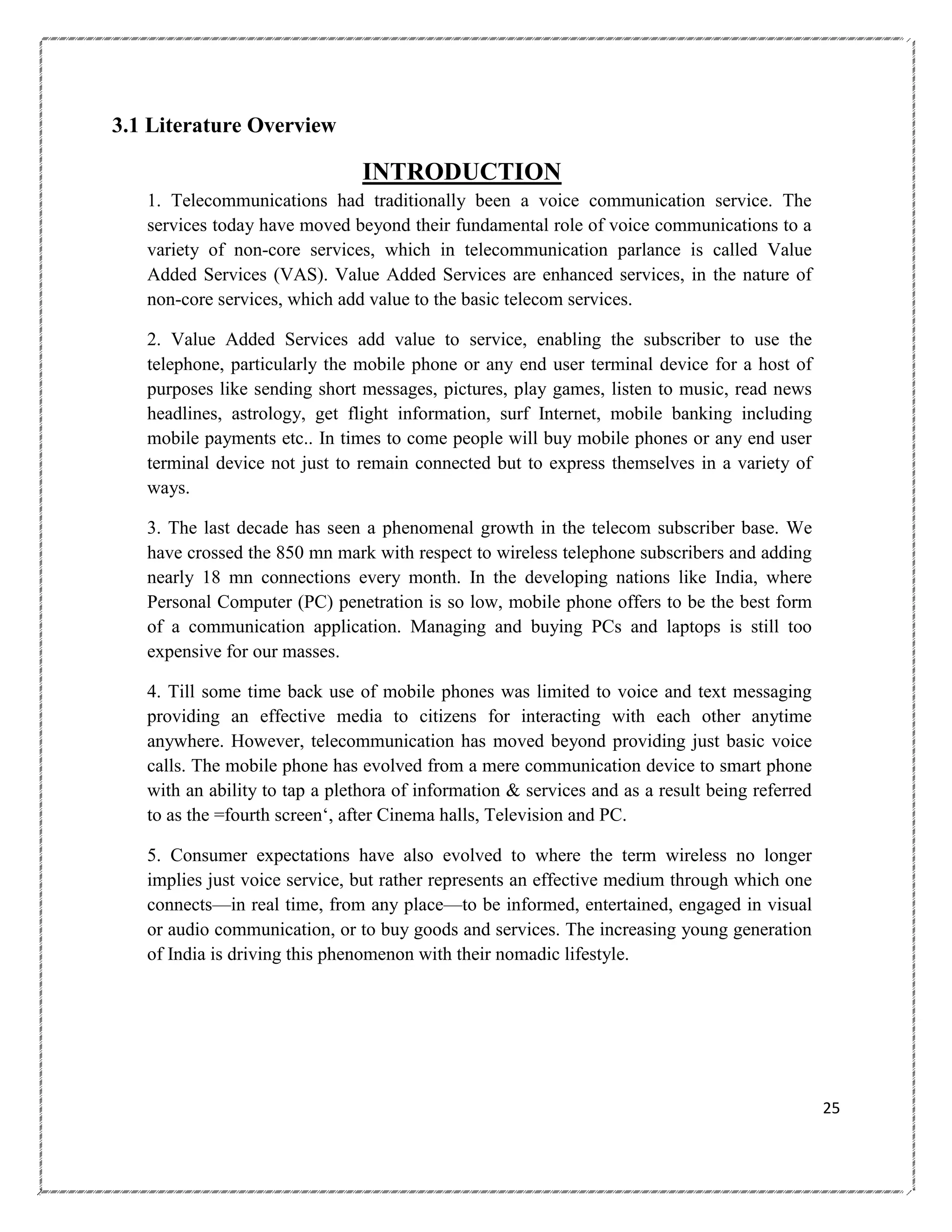 3.1 Literature Overview

INTRODUCTION
1. Telecommunications had traditionally been a voice communication service. The
services today have moved beyond their fundamental role of voice communications to a
variety of non-core services, which in telecommunication parlance is called Value
Added Services (VAS). Value Added Services are enhanced services, in the nature of
non-core services, which add value to the basic telecom services.
2. Value Added Services add value to service, enabling the subscriber to use the
telephone, particularly the mobile phone or any end user terminal device for a host of
purposes like sending short messages, pictures, play games, listen to music, read news
headlines, astrology, get flight information, surf Internet, mobile banking including
mobile payments etc.. In times to come people will buy mobile phones or any end user
terminal device not just to remain connected but to express themselves in a variety of
ways.
3. The last decade has seen a phenomenal growth in the telecom subscriber base. We
have crossed the 850 mn mark with respect to wireless telephone subscribers and adding
nearly 18 mn connections every month. In the developing nations like India, where
Personal Computer (PC) penetration is so low, mobile phone offers to be the best form
of a communication application. Managing and buying PCs and laptops is still too
expensive for our masses.
4. Till some time back use of mobile phones was limited to voice and text messaging
providing an effective media to citizens for interacting with each other anytime
anywhere. However, telecommunication has moved beyond providing just basic voice
calls. The mobile phone has evolved from a mere communication device to smart phone
with an ability to tap a plethora of information & services and as a result being referred
to as the =fourth screen‗, after Cinema halls, Television and PC.
5. Consumer expectations have also evolved to where the term wireless no longer
implies just voice service, but rather represents an effective medium through which one
connects—in real time, from any place—to be informed, entertained, engaged in visual
or audio communication, or to buy goods and services. The increasing young generation
of India is driving this phenomenon with their nomadic lifestyle.

25

 