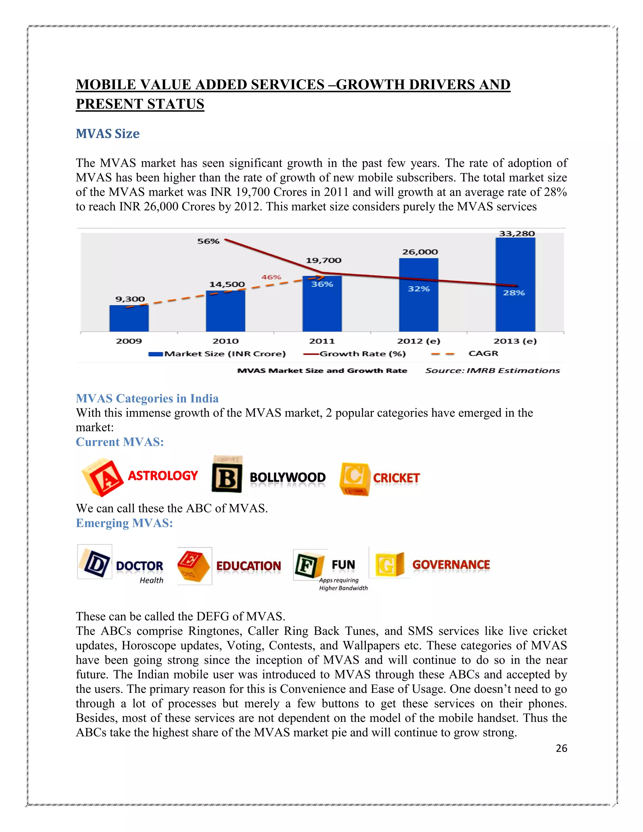 MOBILE VALUE ADDED SERVICES –GROWTH DRIVERS AND
PRESENT STATUS
MVAS Size
The MVAS market has seen significant growth in the past few years. The rate of adoption of
MVAS has been higher than the rate of growth of new mobile subscribers. The total market size
of the MVAS market was INR 19,700 Crores in 2011 and will growth at an average rate of 28%
to reach INR 26,000 Crores by 2012. This market size considers purely the MVAS services

MVAS Categories in India
With this immense growth of the MVAS market, 2 popular categories have emerged in the
market:
Current MVAS:

We can call these the ABC of MVAS.
Emerging MVAS:

These can be called the DEFG of MVAS.
The ABCs comprise Ringtones, Caller Ring Back Tunes, and SMS services like live cricket
updates, Horoscope updates, Voting, Contests, and Wallpapers etc. These categories of MVAS
have been going strong since the inception of MVAS and will continue to do so in the near
future. The Indian mobile user was introduced to MVAS through these ABCs and accepted by
the users. The primary reason for this is Convenience and Ease of Usage. One doesn‘t need to go
through a lot of processes but merely a few buttons to get these services on their phones.
Besides, most of these services are not dependent on the model of the mobile handset. Thus the
ABCs take the highest share of the MVAS market pie and will continue to grow strong.
26

 