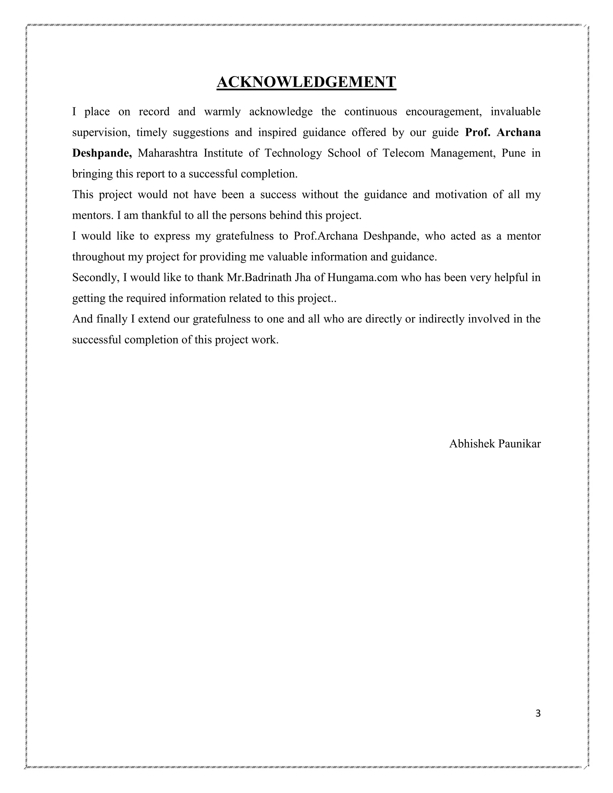 ACKNOWLEDGEMENT
I place on record and warmly acknowledge the continuous encouragement, invaluable
supervision, timely suggestions and inspired guidance offered by our guide Prof. Archana
Deshpande, Maharashtra Institute of Technology School of Telecom Management, Pune in
bringing this report to a successful completion.
This project would not have been a success without the guidance and motivation of all my
mentors. I am thankful to all the persons behind this project.
I would like to express my gratefulness to Prof.Archana Deshpande, who acted as a mentor
throughout my project for providing me valuable information and guidance.
Secondly, I would like to thank Mr.Badrinath Jha of Hungama.com who has been very helpful in
getting the required information related to this project..
And finally I extend our gratefulness to one and all who are directly or indirectly involved in the
successful completion of this project work.

Abhishek Paunikar

3

 