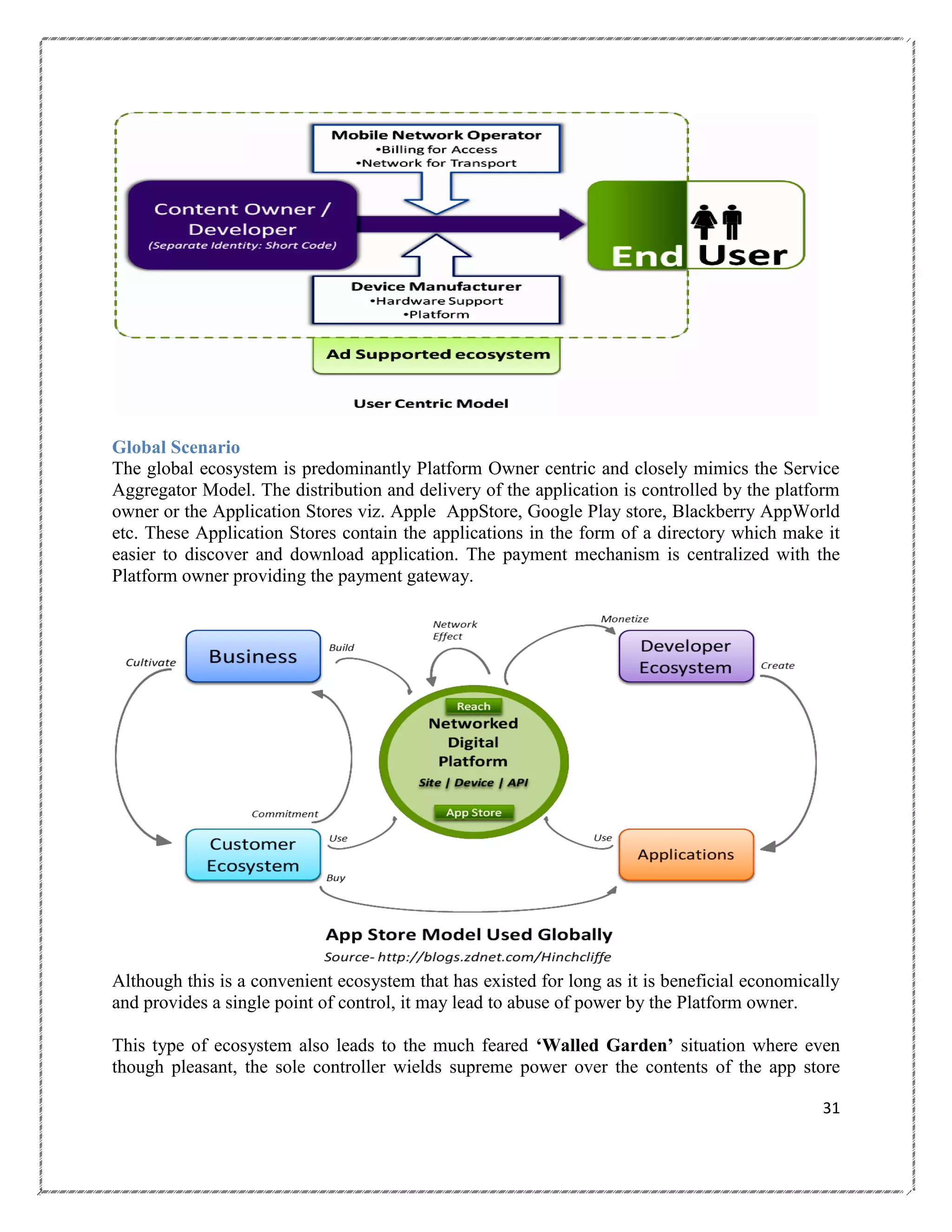Global Scenario
The global ecosystem is predominantly Platform Owner centric and closely mimics the Service
Aggregator Model. The distribution and delivery of the application is controlled by the platform
owner or the Application Stores viz. Apple AppStore, Google Play store, Blackberry AppWorld
etc. These Application Stores contain the applications in the form of a directory which make it
easier to discover and download application. The payment mechanism is centralized with the
Platform owner providing the payment gateway.

Although this is a convenient ecosystem that has existed for long as it is beneficial economically
and provides a single point of control, it may lead to abuse of power by the Platform owner.
This type of ecosystem also leads to the much feared „Walled Garden‟ situation where even
though pleasant, the sole controller wields supreme power over the contents of the app store
31

 