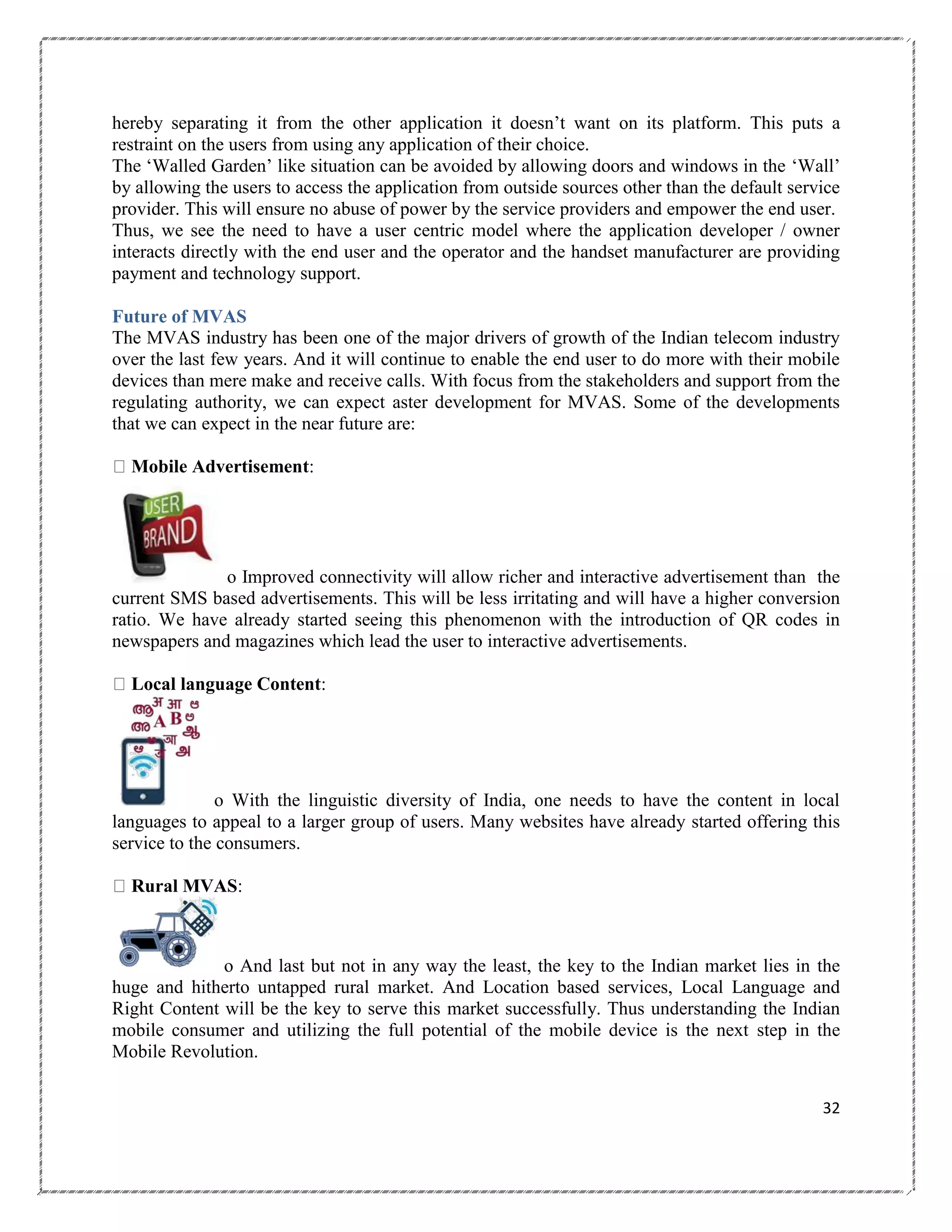 hereby separating it from the other application it doesn‘t want on its platform. This puts a
restraint on the users from using any application of their choice.
The ‗Walled Garden‘ like situation can be avoided by allowing doors and windows in the ‗Wall‘
by allowing the users to access the application from outside sources other than the default service
provider. This will ensure no abuse of power by the service providers and empower the end user.
Thus, we see the need to have a user centric model where the application developer / owner
interacts directly with the end user and the operator and the handset manufacturer are providing
payment and technology support.
Future of MVAS
The MVAS industry has been one of the major drivers of growth of the Indian telecom industry
over the last few years. And it will continue to enable the end user to do more with their mobile
devices than mere make and receive calls. With focus from the stakeholders and support from the
regulating authority, we can expect aster development for MVAS. Some of the developments
that we can expect in the near future are:
Mobile Advertisement:

o Improved connectivity will allow richer and interactive advertisement than the
current SMS based advertisements. This will be less irritating and will have a higher conversion
ratio. We have already started seeing this phenomenon with the introduction of QR codes in
newspapers and magazines which lead the user to interactive advertisements.
Local language Content:

o With the linguistic diversity of India, one needs to have the content in local
languages to appeal to a larger group of users. Many websites have already started offering this
service to the consumers.
Rural MVAS:

o And last but not in any way the least, the key to the Indian market lies in the
huge and hitherto untapped rural market. And Location based services, Local Language and
Right Content will be the key to serve this market successfully. Thus understanding the Indian
mobile consumer and utilizing the full potential of the mobile device is the next step in the
Mobile Revolution.
32

 