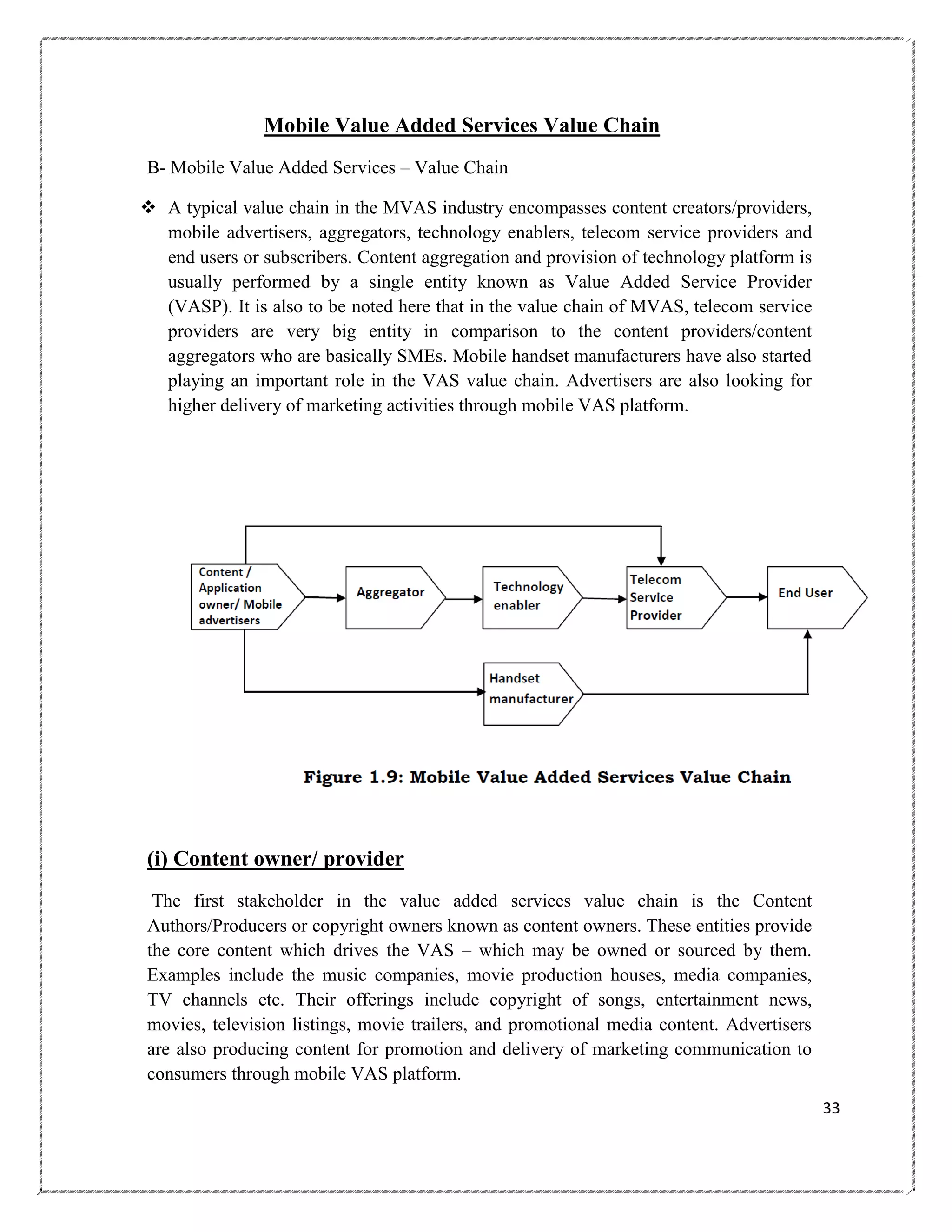 Mobile Value Added Services Value Chain
B- Mobile Value Added Services – Value Chain
 A typical value chain in the MVAS industry encompasses content creators/providers,
mobile advertisers, aggregators, technology enablers, telecom service providers and
end users or subscribers. Content aggregation and provision of technology platform is
usually performed by a single entity known as Value Added Service Provider
(VASP). It is also to be noted here that in the value chain of MVAS, telecom service
providers are very big entity in comparison to the content providers/content
aggregators who are basically SMEs. Mobile handset manufacturers have also started
playing an important role in the VAS value chain. Advertisers are also looking for
higher delivery of marketing activities through mobile VAS platform.

(i) Content owner/ provider
The first stakeholder in the value added services value chain is the Content
Authors/Producers or copyright owners known as content owners. These entities provide
the core content which drives the VAS – which may be owned or sourced by them.
Examples include the music companies, movie production houses, media companies,
TV channels etc. Their offerings include copyright of songs, entertainment news,
movies, television listings, movie trailers, and promotional media content. Advertisers
are also producing content for promotion and delivery of marketing communication to
consumers through mobile VAS platform.
33

 