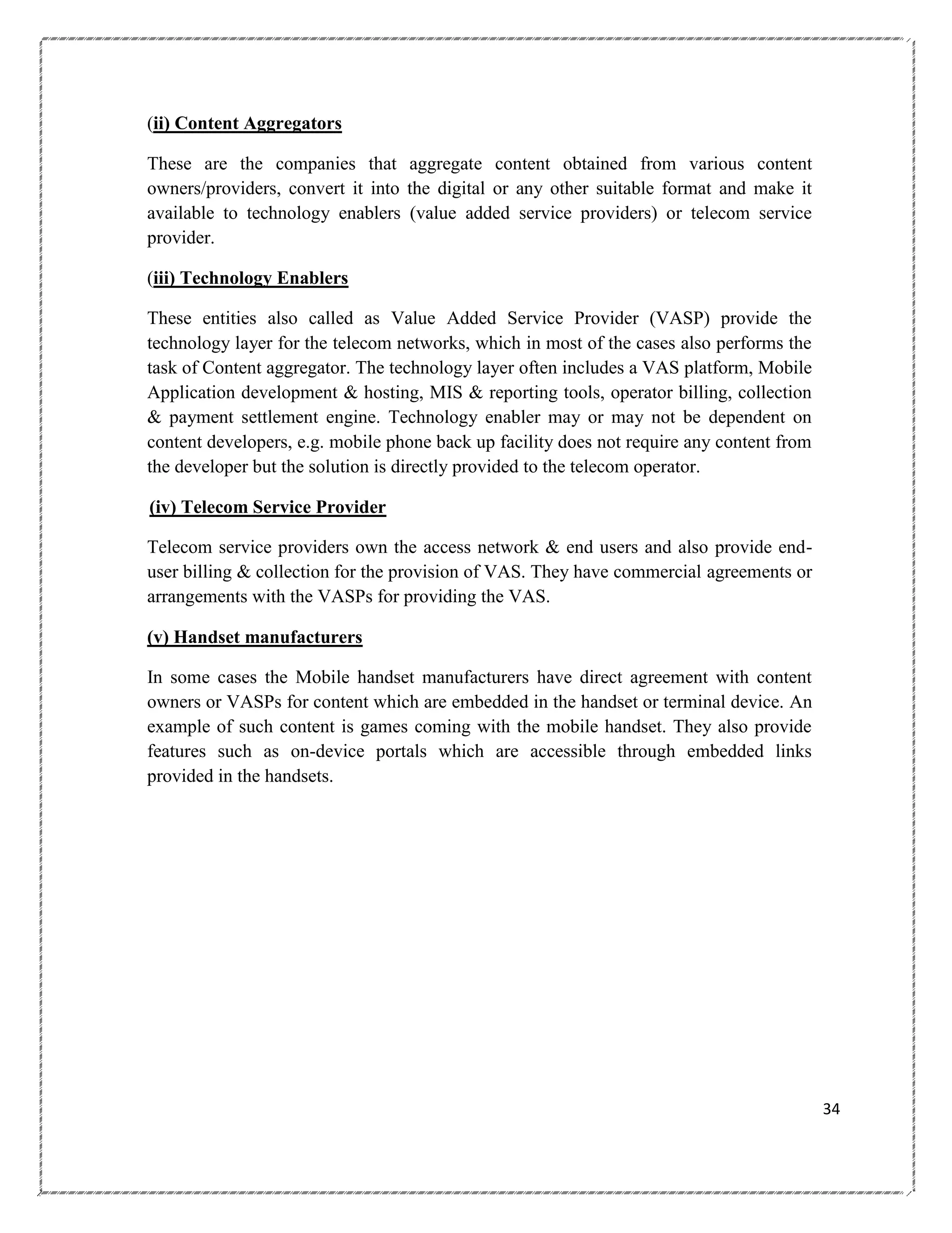 (ii) Content Aggregators
These are the companies that aggregate content obtained from various content
owners/providers, convert it into the digital or any other suitable format and make it
available to technology enablers (value added service providers) or telecom service
provider.
(iii) Technology Enablers
These entities also called as Value Added Service Provider (VASP) provide the
technology layer for the telecom networks, which in most of the cases also performs the
task of Content aggregator. The technology layer often includes a VAS platform, Mobile
Application development & hosting, MIS & reporting tools, operator billing, collection
& payment settlement engine. Technology enabler may or may not be dependent on
content developers, e.g. mobile phone back up facility does not require any content from
the developer but the solution is directly provided to the telecom operator.
(iv) Telecom Service Provider
Telecom service providers own the access network & end users and also provide enduser billing & collection for the provision of VAS. They have commercial agreements or
arrangements with the VASPs for providing the VAS.
(v) Handset manufacturers
In some cases the Mobile handset manufacturers have direct agreement with content
owners or VASPs for content which are embedded in the handset or terminal device. An
example of such content is games coming with the mobile handset. They also provide
features such as on-device portals which are accessible through embedded links
provided in the handsets.

34

 