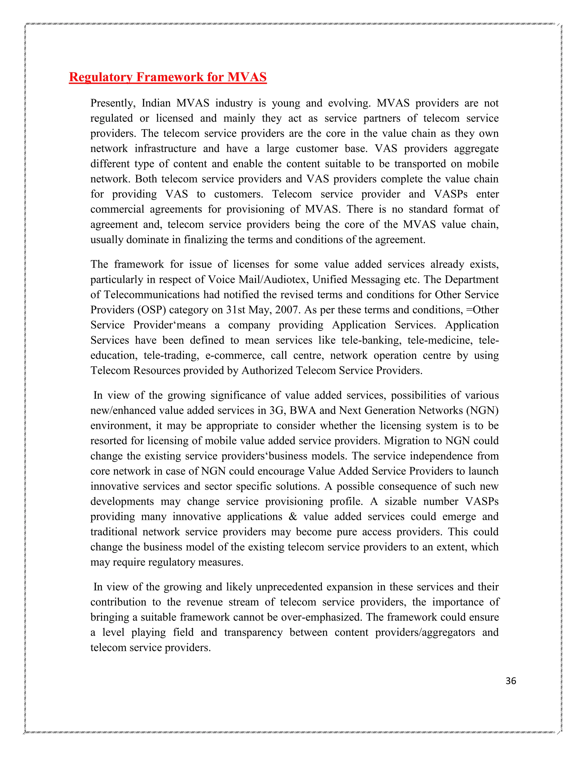 Regulatory Framework for MVAS
Presently, Indian MVAS industry is young and evolving. MVAS providers are not
regulated or licensed and mainly they act as service partners of telecom service
providers. The telecom service providers are the core in the value chain as they own
network infrastructure and have a large customer base. VAS providers aggregate
different type of content and enable the content suitable to be transported on mobile
network. Both telecom service providers and VAS providers complete the value chain
for providing VAS to customers. Telecom service provider and VASPs enter
commercial agreements for provisioning of MVAS. There is no standard format of
agreement and, telecom service providers being the core of the MVAS value chain,
usually dominate in finalizing the terms and conditions of the agreement.
The framework for issue of licenses for some value added services already exists,
particularly in respect of Voice Mail/Audiotex, Unified Messaging etc. The Department
of Telecommunications had notified the revised terms and conditions for Other Service
Providers (OSP) category on 31st May, 2007. As per these terms and conditions, =Other
Service Provider‗means a company providing Application Services. Application
Services have been defined to mean services like tele-banking, tele-medicine, teleeducation, tele-trading, e-commerce, call centre, network operation centre by using
Telecom Resources provided by Authorized Telecom Service Providers.
In view of the growing significance of value added services, possibilities of various
new/enhanced value added services in 3G, BWA and Next Generation Networks (NGN)
environment, it may be appropriate to consider whether the licensing system is to be
resorted for licensing of mobile value added service providers. Migration to NGN could
change the existing service providers‗business models. The service independence from
core network in case of NGN could encourage Value Added Service Providers to launch
innovative services and sector specific solutions. A possible consequence of such new
developments may change service provisioning profile. A sizable number VASPs
providing many innovative applications & value added services could emerge and
traditional network service providers may become pure access providers. This could
change the business model of the existing telecom service providers to an extent, which
may require regulatory measures.
In view of the growing and likely unprecedented expansion in these services and their
contribution to the revenue stream of telecom service providers, the importance of
bringing a suitable framework cannot be over-emphasized. The framework could ensure
a level playing field and transparency between content providers/aggregators and
telecom service providers.
36

 