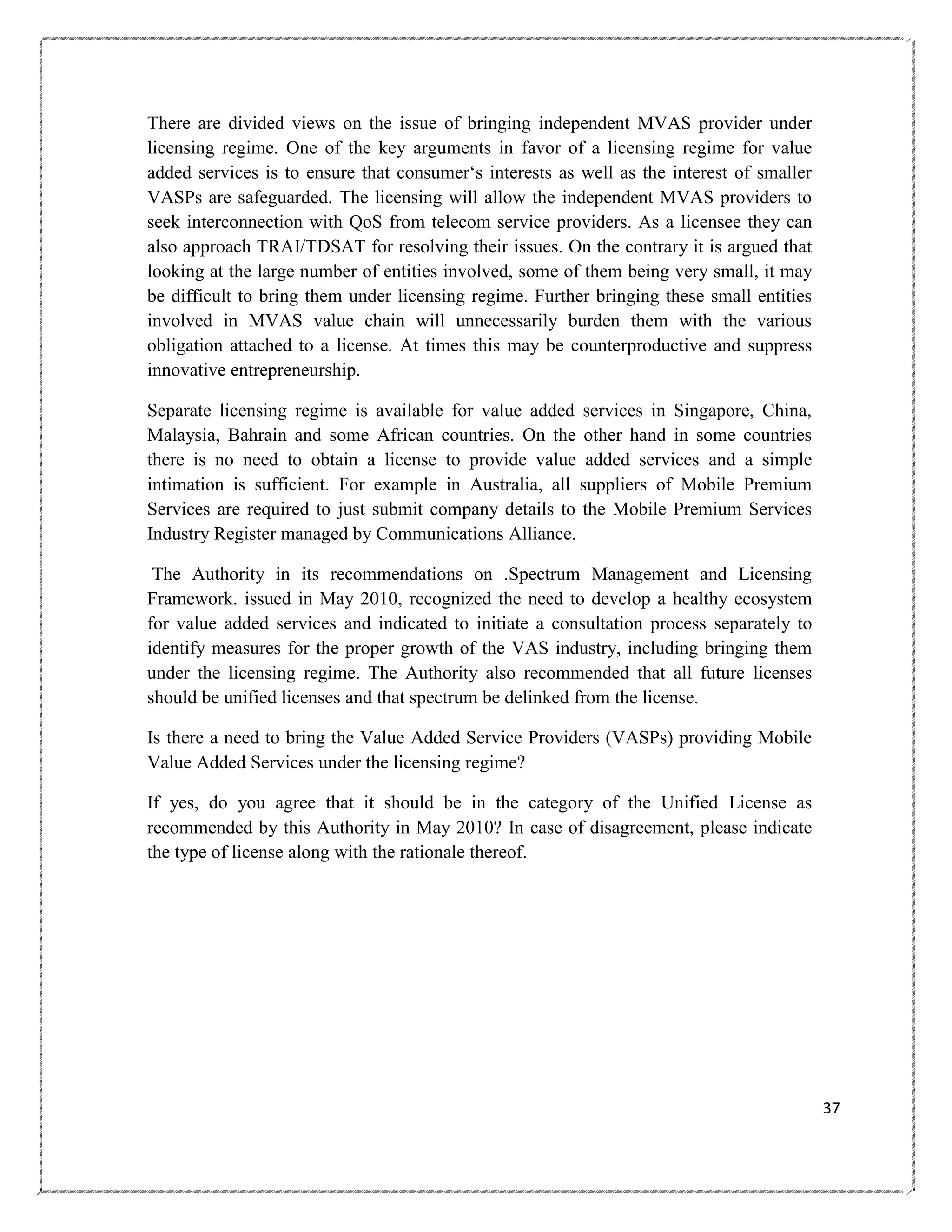 There are divided views on the issue of bringing independent MVAS provider under
licensing regime. One of the key arguments in favor of a licensing regime for value
added services is to ensure that consumer‗s interests as well as the interest of smaller
VASPs are safeguarded. The licensing will allow the independent MVAS providers to
seek interconnection with QoS from telecom service providers. As a licensee they can
also approach TRAI/TDSAT for resolving their issues. On the contrary it is argued that
looking at the large number of entities involved, some of them being very small, it may
be difficult to bring them under licensing regime. Further bringing these small entities
involved in MVAS value chain will unnecessarily burden them with the various
obligation attached to a license. At times this may be counterproductive and suppress
innovative entrepreneurship.
Separate licensing regime is available for value added services in Singapore, China,
Malaysia, Bahrain and some African countries. On the other hand in some countries
there is no need to obtain a license to provide value added services and a simple
intimation is sufficient. For example in Australia, all suppliers of Mobile Premium
Services are required to just submit company details to the Mobile Premium Services
Industry Register managed by Communications Alliance.
The Authority in its recommendations on .Spectrum Management and Licensing
Framework. issued in May 2010, recognized the need to develop a healthy ecosystem
for value added services and indicated to initiate a consultation process separately to
identify measures for the proper growth of the VAS industry, including bringing them
under the licensing regime. The Authority also recommended that all future licenses
should be unified licenses and that spectrum be delinked from the license.
Is there a need to bring the Value Added Service Providers (VASPs) providing Mobile
Value Added Services under the licensing regime?
If yes, do you agree that it should be in the category of the Unified License as
recommended by this Authority in May 2010? In case of disagreement, please indicate
the type of license along with the rationale thereof.

37

 