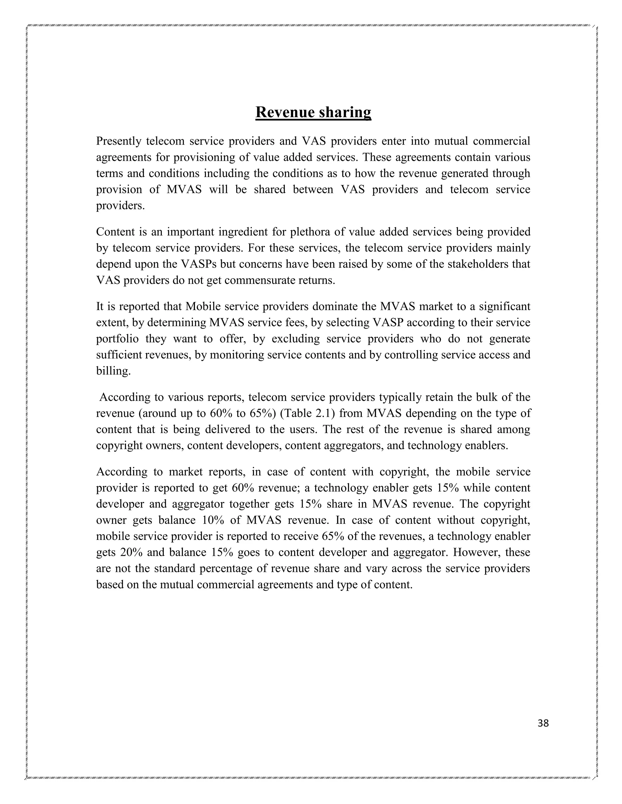Revenue sharing
Presently telecom service providers and VAS providers enter into mutual commercial
agreements for provisioning of value added services. These agreements contain various
terms and conditions including the conditions as to how the revenue generated through
provision of MVAS will be shared between VAS providers and telecom service
providers.
Content is an important ingredient for plethora of value added services being provided
by telecom service providers. For these services, the telecom service providers mainly
depend upon the VASPs but concerns have been raised by some of the stakeholders that
VAS providers do not get commensurate returns.
It is reported that Mobile service providers dominate the MVAS market to a significant
extent, by determining MVAS service fees, by selecting VASP according to their service
portfolio they want to offer, by excluding service providers who do not generate
sufficient revenues, by monitoring service contents and by controlling service access and
billing.
According to various reports, telecom service providers typically retain the bulk of the
revenue (around up to 60% to 65%) (Table 2.1) from MVAS depending on the type of
content that is being delivered to the users. The rest of the revenue is shared among
copyright owners, content developers, content aggregators, and technology enablers.
According to market reports, in case of content with copyright, the mobile service
provider is reported to get 60% revenue; a technology enabler gets 15% while content
developer and aggregator together gets 15% share in MVAS revenue. The copyright
owner gets balance 10% of MVAS revenue. In case of content without copyright,
mobile service provider is reported to receive 65% of the revenues, a technology enabler
gets 20% and balance 15% goes to content developer and aggregator. However, these
are not the standard percentage of revenue share and vary across the service providers
based on the mutual commercial agreements and type of content.

38

 
