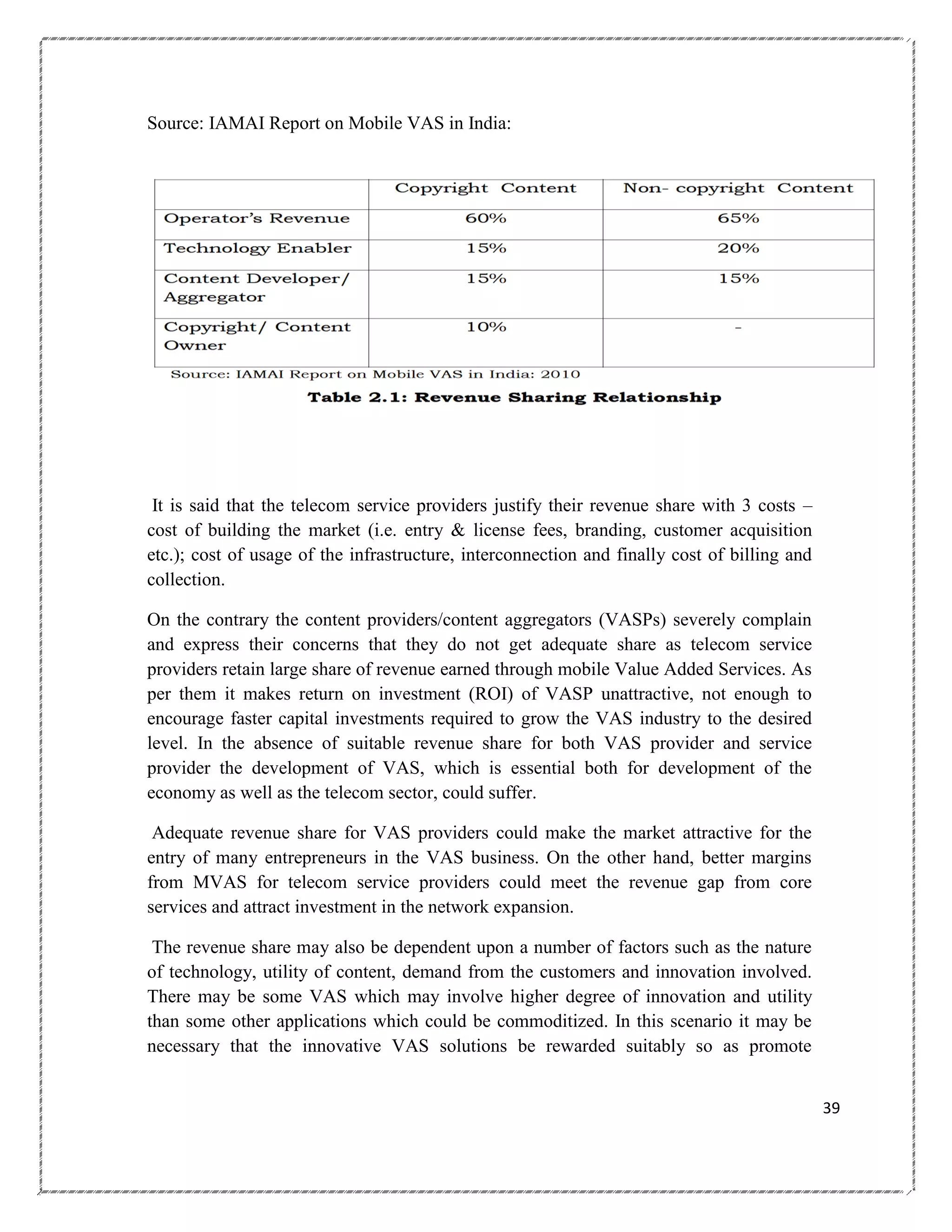Source: IAMAI Report on Mobile VAS in India:

It is said that the telecom service providers justify their revenue share with 3 costs –
cost of building the market (i.e. entry & license fees, branding, customer acquisition
etc.); cost of usage of the infrastructure, interconnection and finally cost of billing and
collection.
On the contrary the content providers/content aggregators (VASPs) severely complain
and express their concerns that they do not get adequate share as telecom service
providers retain large share of revenue earned through mobile Value Added Services. As
per them it makes return on investment (ROI) of VASP unattractive, not enough to
encourage faster capital investments required to grow the VAS industry to the desired
level. In the absence of suitable revenue share for both VAS provider and service
provider the development of VAS, which is essential both for development of the
economy as well as the telecom sector, could suffer.
Adequate revenue share for VAS providers could make the market attractive for the
entry of many entrepreneurs in the VAS business. On the other hand, better margins
from MVAS for telecom service providers could meet the revenue gap from core
services and attract investment in the network expansion.
The revenue share may also be dependent upon a number of factors such as the nature
of technology, utility of content, demand from the customers and innovation involved.
There may be some VAS which may involve higher degree of innovation and utility
than some other applications which could be commoditized. In this scenario it may be
necessary that the innovative VAS solutions be rewarded suitably so as promote
39

 