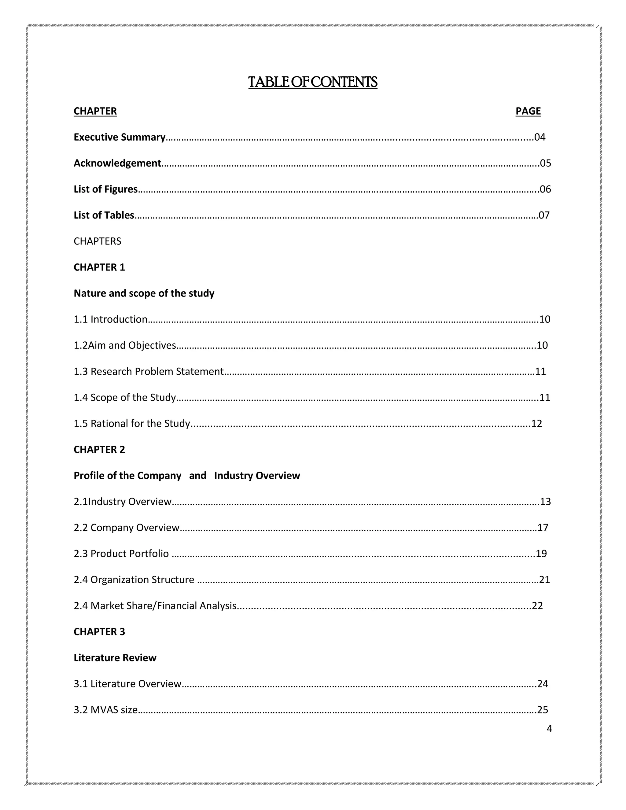 TABLE OF CONTENTS
CHAPTER

PAGE

Executive Summary………………………………………………………………………........................................................04
Acknowledgement………………………………………………………………………………………………………………………………..05
List of Figures………………………………………………………………………………………………………………………………………..06
List of Tables…………………………………………………………………………………………………………………………………………07
CHAPTERS
CHAPTER 1
Nature and scope of the study
1.1 Introduction…………………………………………………………………………………………………………………………………….10
1.2Aim and Objectives………………………………………………………………………………………………………………………….10
1.3 Research Problem Statement…………………………………………………………………………………………………………11
1.4 Scope of the Study…………………………………………………………………………………………………………………………..11
1.5 Rational for the Study........................................................................................................................12
CHAPTER 2
Profile of the Company and Industry Overview
2.1Industry Overview…………………………………………………………………………………………………………………………….13
2.2 Company Overview…………………………………………………………………………………………………………………………17
2.3 Product Portfolio …………………………………………………………....................................................................19
2.4 Organization Structure ……………………………………………………………………………………………………………………21
2.4 Market Share/Financial Analysis........................................................................................................22
CHAPTER 3
Literature Review
3.1 Literature Overview………………………………………………………………………………………………………………………..24
3.2 MVAS size……………………………………………………………………………………………………………………………………….25
4

 