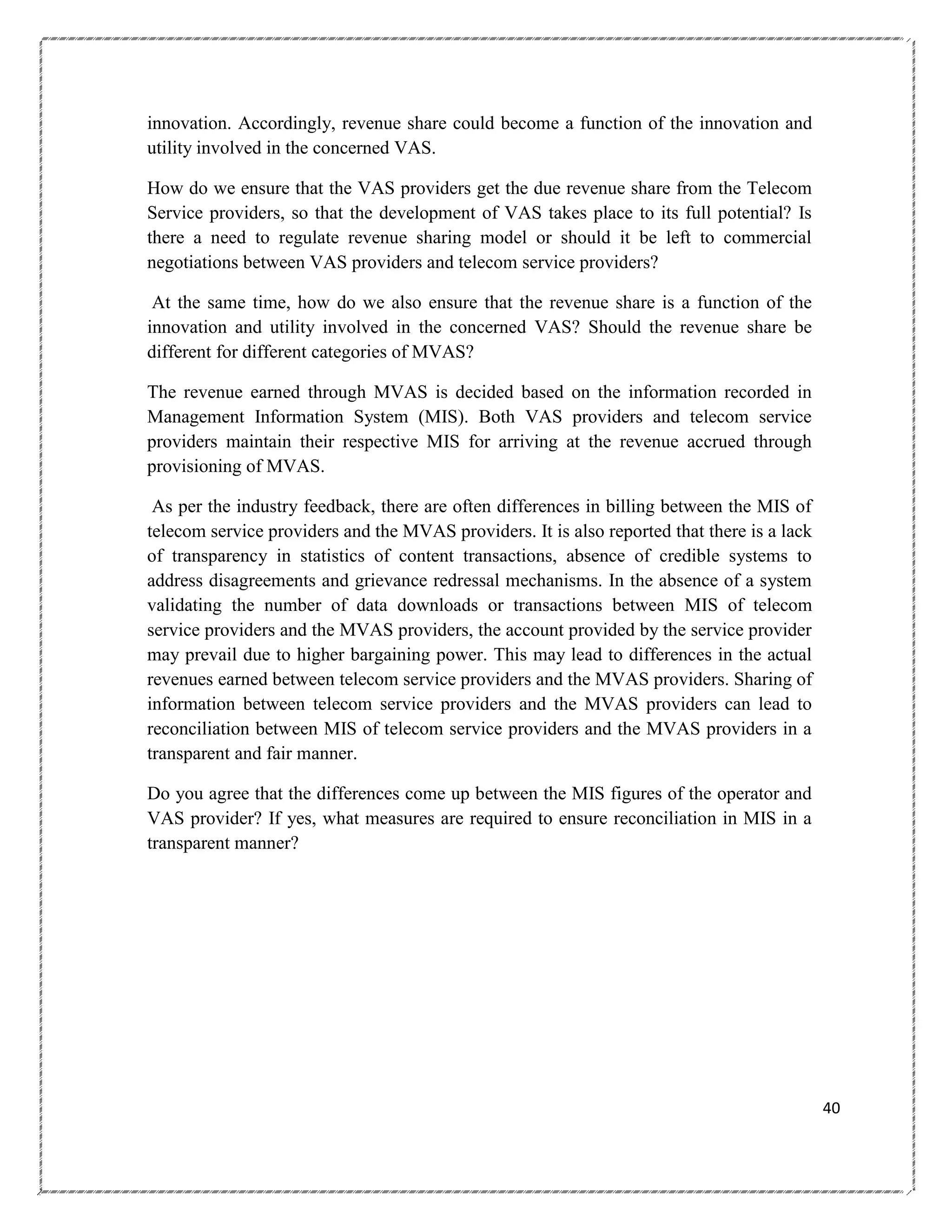 innovation. Accordingly, revenue share could become a function of the innovation and
utility involved in the concerned VAS.
How do we ensure that the VAS providers get the due revenue share from the Telecom
Service providers, so that the development of VAS takes place to its full potential? Is
there a need to regulate revenue sharing model or should it be left to commercial
negotiations between VAS providers and telecom service providers?
At the same time, how do we also ensure that the revenue share is a function of the
innovation and utility involved in the concerned VAS? Should the revenue share be
different for different categories of MVAS?
The revenue earned through MVAS is decided based on the information recorded in
Management Information System (MIS). Both VAS providers and telecom service
providers maintain their respective MIS for arriving at the revenue accrued through
provisioning of MVAS.
As per the industry feedback, there are often differences in billing between the MIS of
telecom service providers and the MVAS providers. It is also reported that there is a lack
of transparency in statistics of content transactions, absence of credible systems to
address disagreements and grievance redressal mechanisms. In the absence of a system
validating the number of data downloads or transactions between MIS of telecom
service providers and the MVAS providers, the account provided by the service provider
may prevail due to higher bargaining power. This may lead to differences in the actual
revenues earned between telecom service providers and the MVAS providers. Sharing of
information between telecom service providers and the MVAS providers can lead to
reconciliation between MIS of telecom service providers and the MVAS providers in a
transparent and fair manner.
Do you agree that the differences come up between the MIS figures of the operator and
VAS provider? If yes, what measures are required to ensure reconciliation in MIS in a
transparent manner?

40

 
