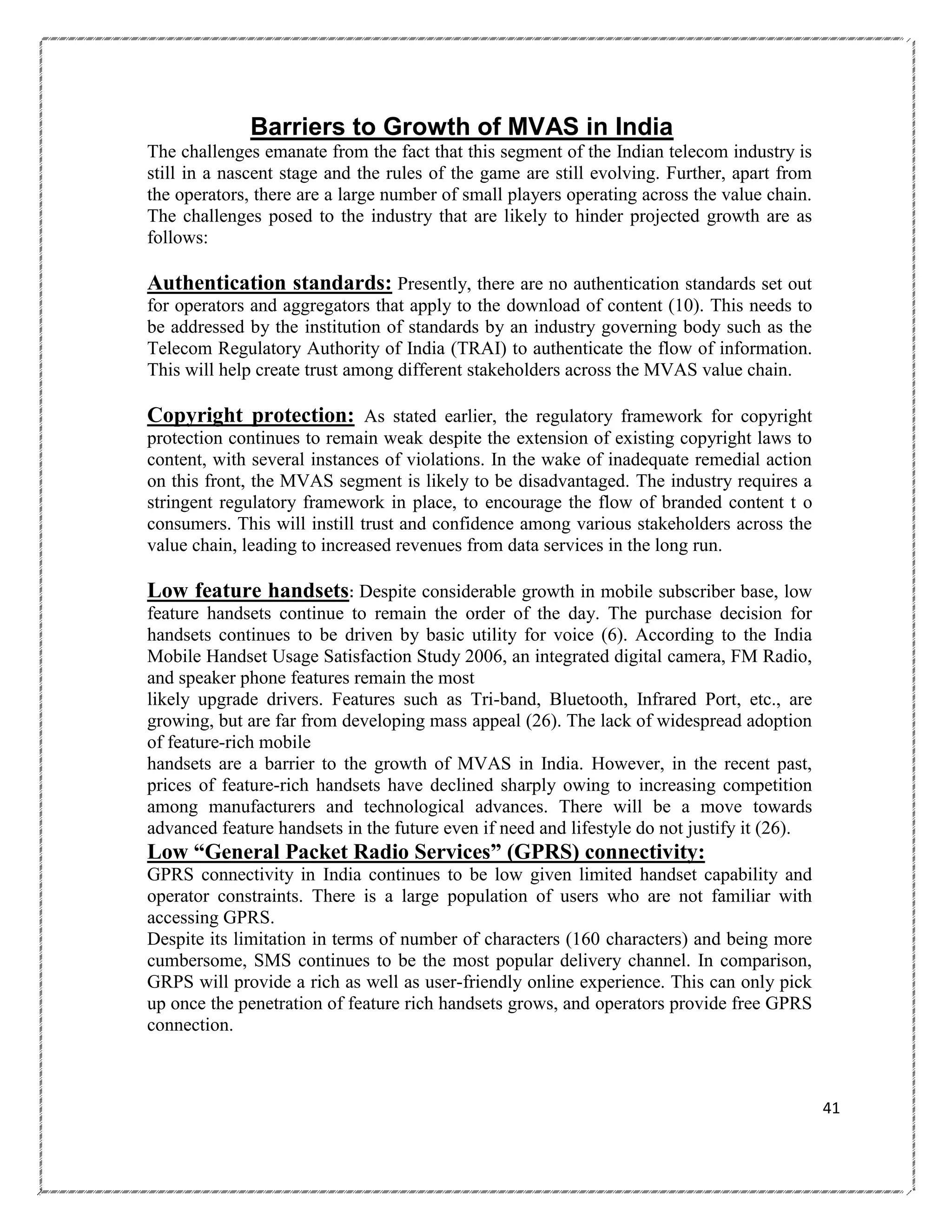 Barriers to Growth of MVAS in India
The challenges emanate from the fact that this segment of the Indian telecom industry is
still in a nascent stage and the rules of the game are still evolving. Further, apart from
the operators, there are a large number of small players operating across the value chain.
The challenges posed to the industry that are likely to hinder projected growth are as
follows:

Authentication standards: Presently, there are no authentication standards set out
for operators and aggregators that apply to the download of content (10). This needs to
be addressed by the institution of standards by an industry governing body such as the
Telecom Regulatory Authority of India (TRAI) to authenticate the flow of information.
This will help create trust among different stakeholders across the MVAS value chain.

Copyright protection: As stated earlier, the regulatory framework for copyright
protection continues to remain weak despite the extension of existing copyright laws to
content, with several instances of violations. In the wake of inadequate remedial action
on this front, the MVAS segment is likely to be disadvantaged. The industry requires a
stringent regulatory framework in place, to encourage the flow of branded content t o
consumers. This will instill trust and confidence among various stakeholders across the
value chain, leading to increased revenues from data services in the long run.

Low feature handsets: Despite considerable growth in mobile subscriber base, low
feature handsets continue to remain the order of the day. The purchase decision for
handsets continues to be driven by basic utility for voice (6). According to the India
Mobile Handset Usage Satisfaction Study 2006, an integrated digital camera, FM Radio,
and speaker phone features remain the most
likely upgrade drivers. Features such as Tri-band, Bluetooth, Infrared Port, etc., are
growing, but are far from developing mass appeal (26). The lack of widespread adoption
of feature-rich mobile
handsets are a barrier to the growth of MVAS in India. However, in the recent past,
prices of feature-rich handsets have declined sharply owing to increasing competition
among manufacturers and technological advances. There will be a move towards
advanced feature handsets in the future even if need and lifestyle do not justify it (26).

Low “General Packet Radio Services” (GPRS) connectivity:
GPRS connectivity in India continues to be low given limited handset capability and
operator constraints. There is a large population of users who are not familiar with
accessing GPRS.
Despite its limitation in terms of number of characters (160 characters) and being more
cumbersome, SMS continues to be the most popular delivery channel. In comparison,
GRPS will provide a rich as well as user-friendly online experience. This can only pick
up once the penetration of feature rich handsets grows, and operators provide free GPRS
connection.

41

 
