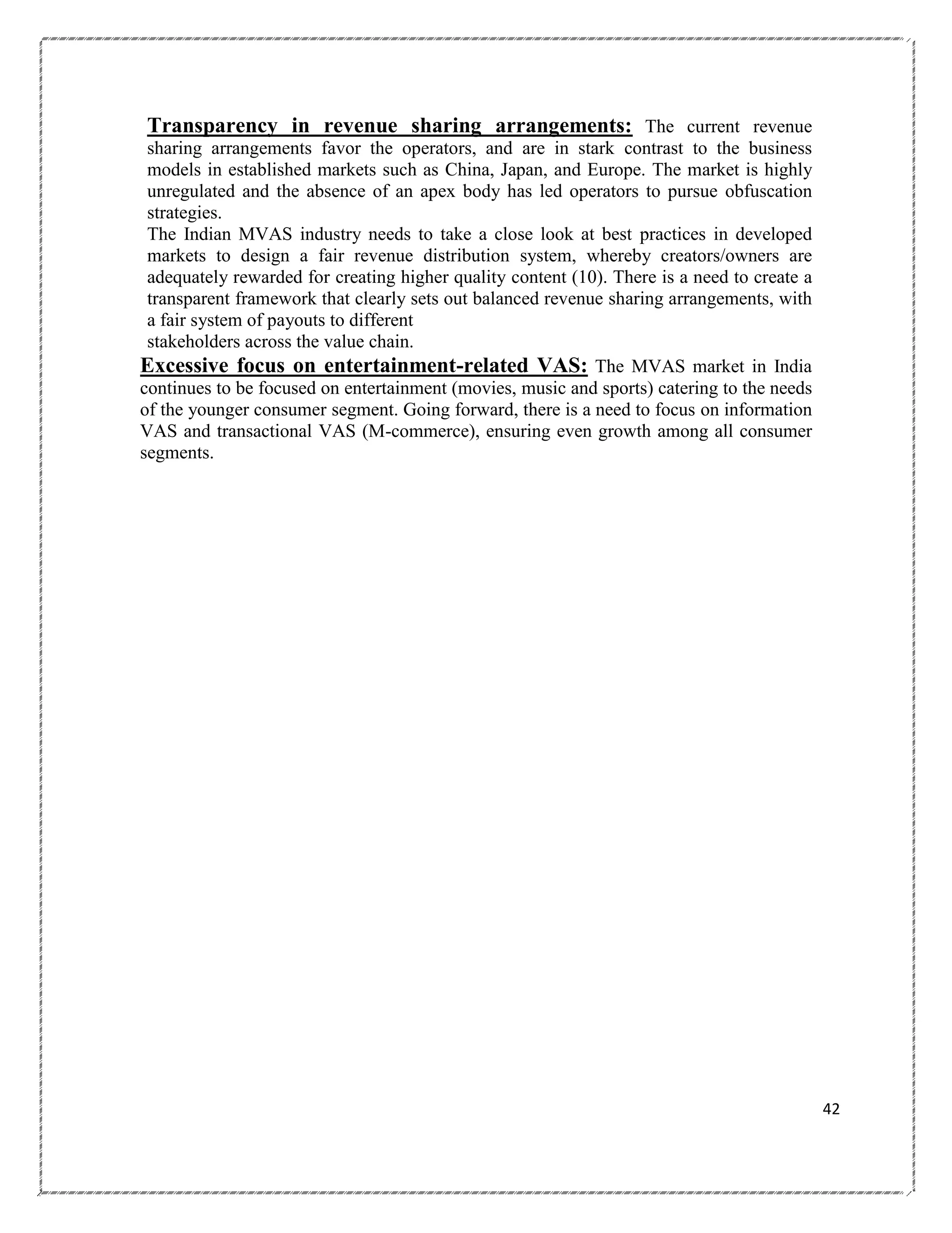 Transparency in revenue sharing arrangements: The current revenue
sharing arrangements favor the operators, and are in stark contrast to the business
models in established markets such as China, Japan, and Europe. The market is highly
unregulated and the absence of an apex body has led operators to pursue obfuscation
strategies.
The Indian MVAS industry needs to take a close look at best practices in developed
markets to design a fair revenue distribution system, whereby creators/owners are
adequately rewarded for creating higher quality content (10). There is a need to create a
transparent framework that clearly sets out balanced revenue sharing arrangements, with
a fair system of payouts to different
stakeholders across the value chain.
Excessive focus on entertainment-related VAS: The MVAS market in India
continues to be focused on entertainment (movies, music and sports) catering to the needs
of the younger consumer segment. Going forward, there is a need to focus on information
VAS and transactional VAS (M-commerce), ensuring even growth among all consumer
segments.

42

 