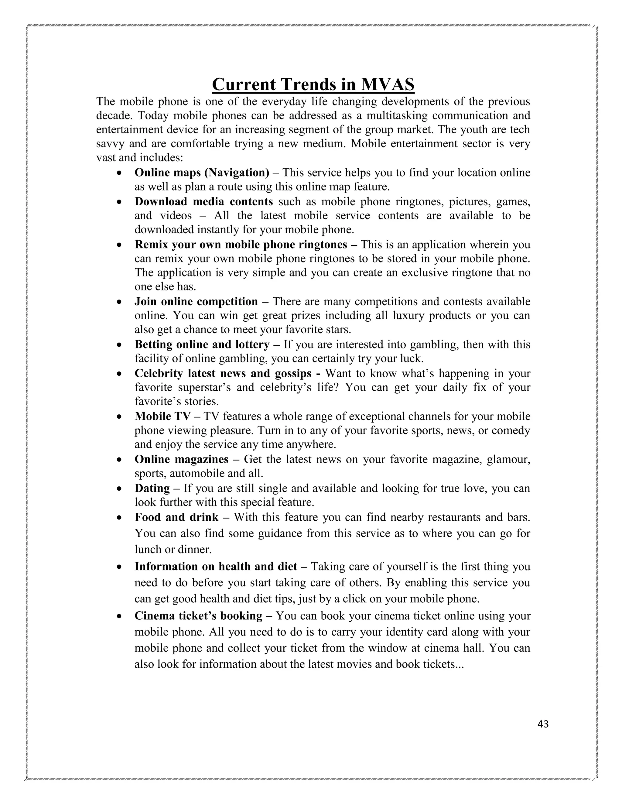 Current Trends in MVAS
The mobile phone is one of the everyday life changing developments of the previous
decade. Today mobile phones can be addressed as a multitasking communication and
entertainment device for an increasing segment of the group market. The youth are tech
savvy and are comfortable trying a new medium. Mobile entertainment sector is very
vast and includes:
 Online maps (Navigation) – This service helps you to find your location online
as well as plan a route using this online map feature.
 Download media contents such as mobile phone ringtones, pictures, games,
and videos – All the latest mobile service contents are available to be
downloaded instantly for your mobile phone.
 Remix your own mobile phone ringtones – This is an application wherein you
can remix your own mobile phone ringtones to be stored in your mobile phone.
The application is very simple and you can create an exclusive ringtone that no
one else has.
 Join online competition – There are many competitions and contests available
online. You can win get great prizes including all luxury products or you can
also get a chance to meet your favorite stars.
 Betting online and lottery – If you are interested into gambling, then with this
facility of online gambling, you can certainly try your luck.
 Celebrity latest news and gossips - Want to know what‘s happening in your
favorite superstar‘s and celebrity‘s life? You can get your daily fix of your
favorite‘s stories.
 Mobile TV – TV features a whole range of exceptional channels for your mobile
phone viewing pleasure. Turn in to any of your favorite sports, news, or comedy
and enjoy the service any time anywhere.
 Online magazines – Get the latest news on your favorite magazine, glamour,
sports, automobile and all.
 Dating – If you are still single and available and looking for true love, you can
look further with this special feature.
 Food and drink – With this feature you can find nearby restaurants and bars.
You can also find some guidance from this service as to where you can go for
lunch or dinner.
 Information on health and diet – Taking care of yourself is the first thing you
need to do before you start taking care of others. By enabling this service you
can get good health and diet tips, just by a click on your mobile phone.
 Cinema ticket‟s booking – You can book your cinema ticket online using your
mobile phone. All you need to do is to carry your identity card along with your
mobile phone and collect your ticket from the window at cinema hall. You can
also look for information about the latest movies and book tickets...

43

 