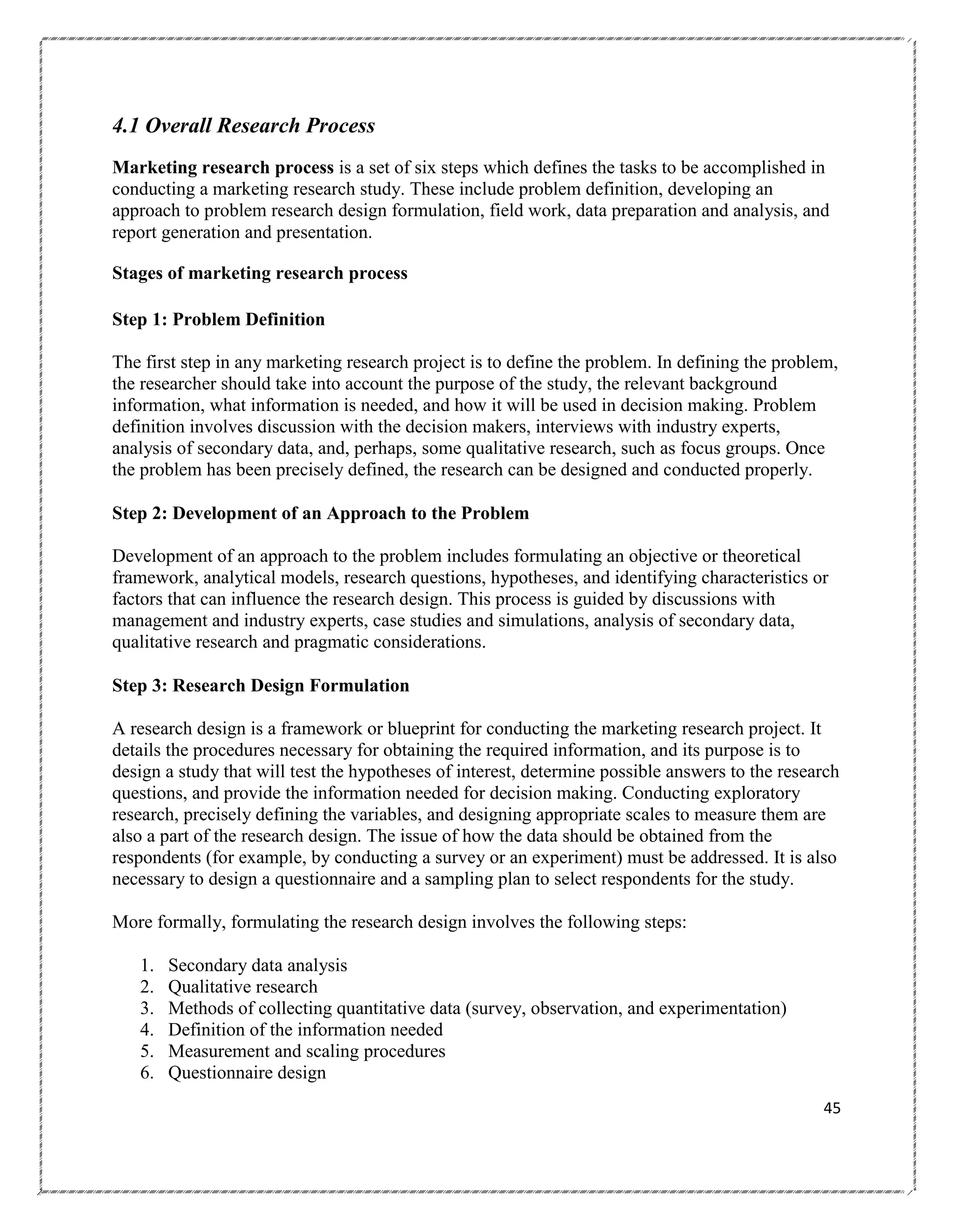 4.1 Overall Research Process
Marketing research process is a set of six steps which defines the tasks to be accomplished in
conducting a marketing research study. These include problem definition, developing an
approach to problem research design formulation, field work, data preparation and analysis, and
report generation and presentation.
Stages of marketing research process
Step 1: Problem Definition
The first step in any marketing research project is to define the problem. In defining the problem,
the researcher should take into account the purpose of the study, the relevant background
information, what information is needed, and how it will be used in decision making. Problem
definition involves discussion with the decision makers, interviews with industry experts,
analysis of secondary data, and, perhaps, some qualitative research, such as focus groups. Once
the problem has been precisely defined, the research can be designed and conducted properly.
Step 2: Development of an Approach to the Problem
Development of an approach to the problem includes formulating an objective or theoretical
framework, analytical models, research questions, hypotheses, and identifying characteristics or
factors that can influence the research design. This process is guided by discussions with
management and industry experts, case studies and simulations, analysis of secondary data,
qualitative research and pragmatic considerations.
Step 3: Research Design Formulation
A research design is a framework or blueprint for conducting the marketing research project. It
details the procedures necessary for obtaining the required information, and its purpose is to
design a study that will test the hypotheses of interest, determine possible answers to the research
questions, and provide the information needed for decision making. Conducting exploratory
research, precisely defining the variables, and designing appropriate scales to measure them are
also a part of the research design. The issue of how the data should be obtained from the
respondents (for example, by conducting a survey or an experiment) must be addressed. It is also
necessary to design a questionnaire and a sampling plan to select respondents for the study.
More formally, formulating the research design involves the following steps:
1.
2.
3.
4.
5.
6.

Secondary data analysis
Qualitative research
Methods of collecting quantitative data (survey, observation, and experimentation)
Definition of the information needed
Measurement and scaling procedures
Questionnaire design
45

 