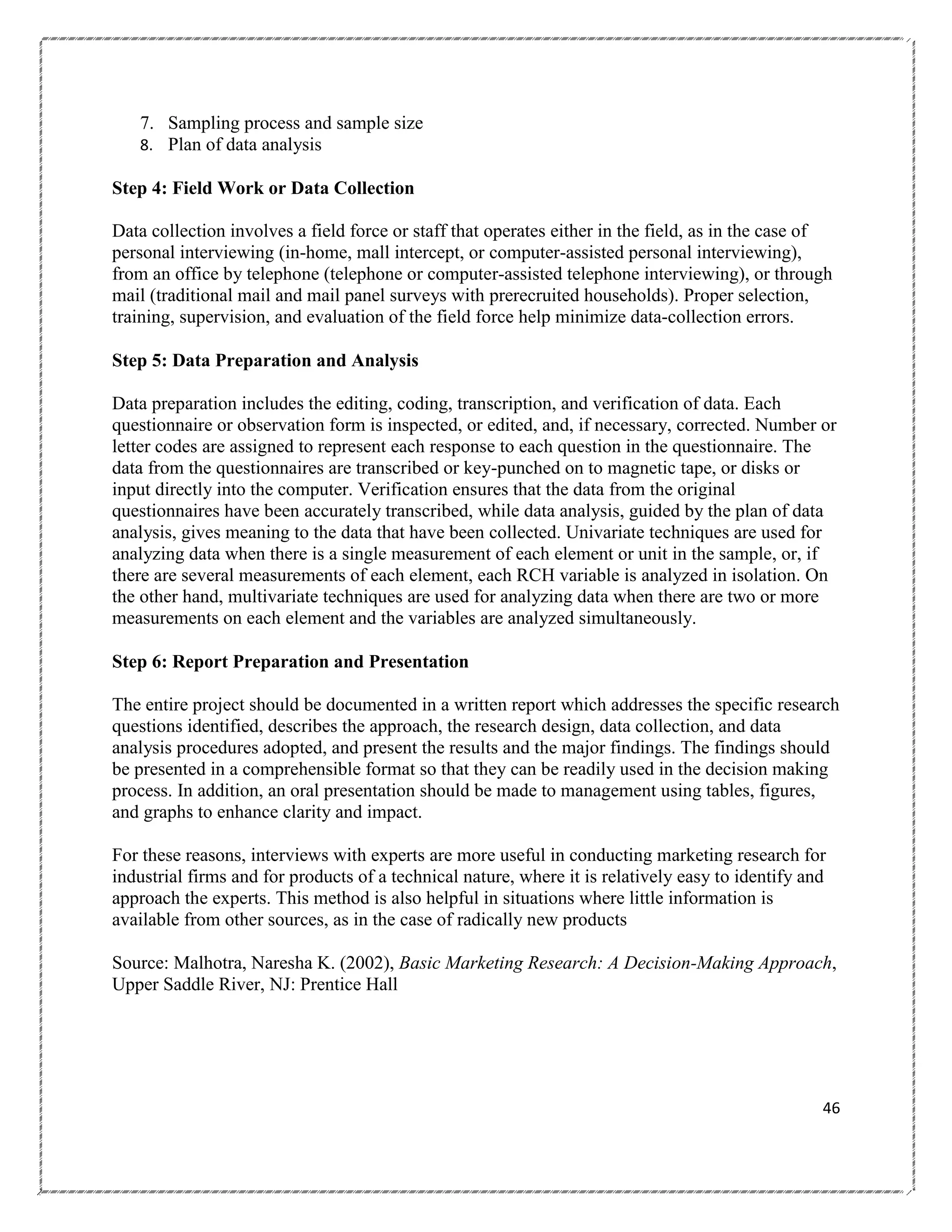 7. Sampling process and sample size
8. Plan of data analysis
Step 4: Field Work or Data Collection
Data collection involves a field force or staff that operates either in the field, as in the case of
personal interviewing (in-home, mall intercept, or computer-assisted personal interviewing),
from an office by telephone (telephone or computer-assisted telephone interviewing), or through
mail (traditional mail and mail panel surveys with prerecruited households). Proper selection,
training, supervision, and evaluation of the field force help minimize data-collection errors.
Step 5: Data Preparation and Analysis
Data preparation includes the editing, coding, transcription, and verification of data. Each
questionnaire or observation form is inspected, or edited, and, if necessary, corrected. Number or
letter codes are assigned to represent each response to each question in the questionnaire. The
data from the questionnaires are transcribed or key-punched on to magnetic tape, or disks or
input directly into the computer. Verification ensures that the data from the original
questionnaires have been accurately transcribed, while data analysis, guided by the plan of data
analysis, gives meaning to the data that have been collected. Univariate techniques are used for
analyzing data when there is a single measurement of each element or unit in the sample, or, if
there are several measurements of each element, each RCH variable is analyzed in isolation. On
the other hand, multivariate techniques are used for analyzing data when there are two or more
measurements on each element and the variables are analyzed simultaneously.
Step 6: Report Preparation and Presentation
The entire project should be documented in a written report which addresses the specific research
questions identified, describes the approach, the research design, data collection, and data
analysis procedures adopted, and present the results and the major findings. The findings should
be presented in a comprehensible format so that they can be readily used in the decision making
process. In addition, an oral presentation should be made to management using tables, figures,
and graphs to enhance clarity and impact.
For these reasons, interviews with experts are more useful in conducting marketing research for
industrial firms and for products of a technical nature, where it is relatively easy to identify and
approach the experts. This method is also helpful in situations where little information is
available from other sources, as in the case of radically new products
Source: Malhotra, Naresha K. (2002), Basic Marketing Research: A Decision-Making Approach,
Upper Saddle River, NJ: Prentice Hall

46

 