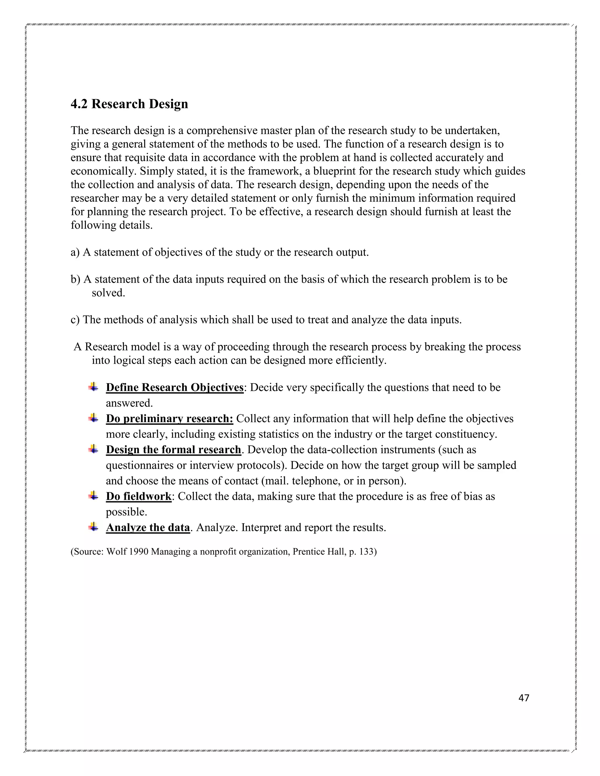 4.2 Research Design
The research design is a comprehensive master plan of the research study to be undertaken,
giving a general statement of the methods to be used. The function of a research design is to
ensure that requisite data in accordance with the problem at hand is collected accurately and
economically. Simply stated, it is the framework, a blueprint for the research study which guides
the collection and analysis of data. The research design, depending upon the needs of the
researcher may be a very detailed statement or only furnish the minimum information required
for planning the research project. To be effective, a research design should furnish at least the
following details.
a) A statement of objectives of the study or the research output.
b) A statement of the data inputs required on the basis of which the research problem is to be
solved.
c) The methods of analysis which shall be used to treat and analyze the data inputs.
A Research model is a way of proceeding through the research process by breaking the process
into logical steps each action can be designed more efficiently.
Define Research Objectives: Decide very specifically the questions that need to be
answered.
Do preliminary research: Collect any information that will help define the objectives
more clearly, including existing statistics on the industry or the target constituency.
Design the formal research. Develop the data-collection instruments (such as
questionnaires or interview protocols). Decide on how the target group will be sampled
and choose the means of contact (mail. telephone, or in person).
Do fieldwork: Collect the data, making sure that the procedure is as free of bias as
possible.
Analyze the data. Analyze. Interpret and report the results.
(Source: Wolf 1990 Managing a nonprofit organization, Prentice Hall, p. 133)

47

 