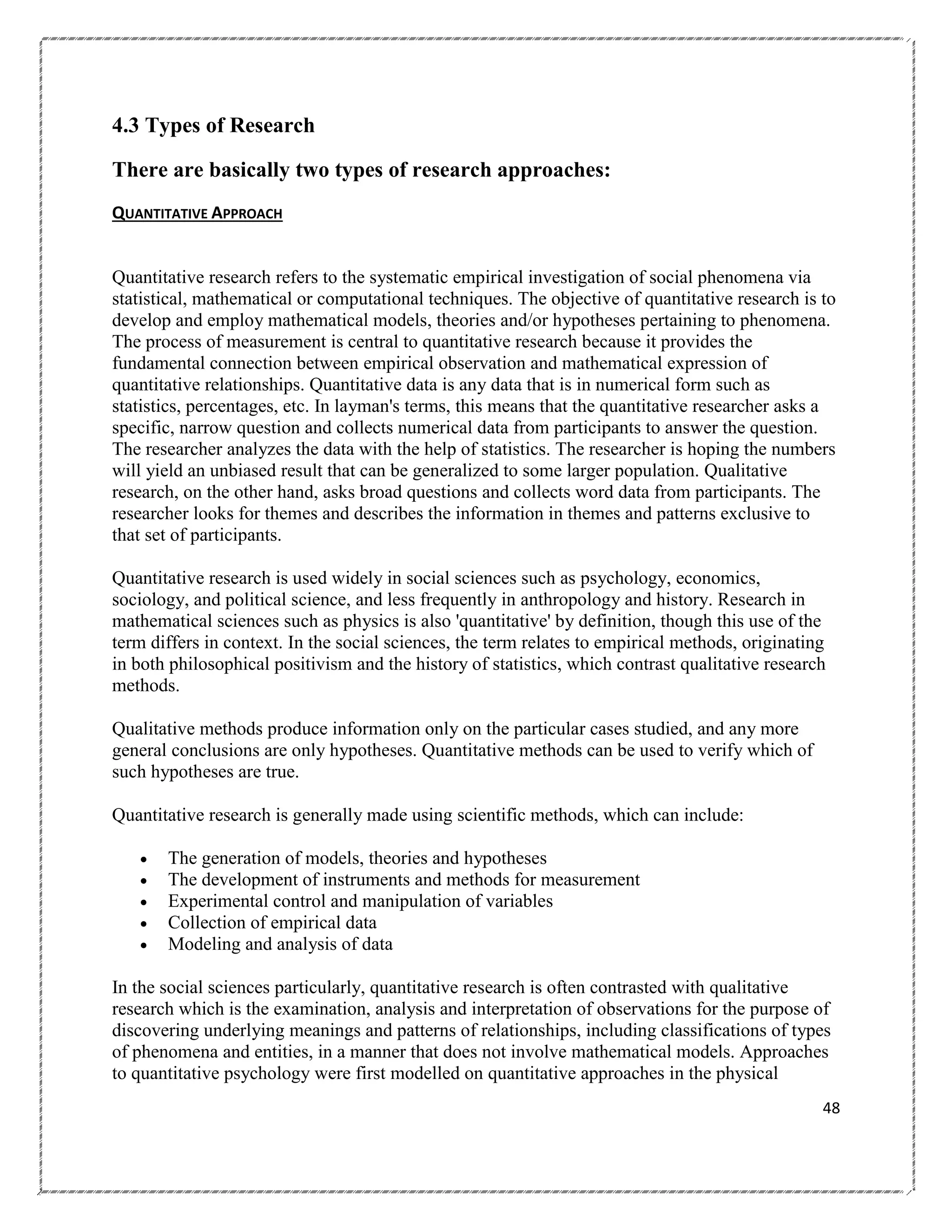 4.3 Types of Research
There are basically two types of research approaches:
QUANTITATIVE APPROACH

Quantitative research refers to the systematic empirical investigation of social phenomena via
statistical, mathematical or computational techniques. The objective of quantitative research is to
develop and employ mathematical models, theories and/or hypotheses pertaining to phenomena.
The process of measurement is central to quantitative research because it provides the
fundamental connection between empirical observation and mathematical expression of
quantitative relationships. Quantitative data is any data that is in numerical form such as
statistics, percentages, etc. In layman's terms, this means that the quantitative researcher asks a
specific, narrow question and collects numerical data from participants to answer the question.
The researcher analyzes the data with the help of statistics. The researcher is hoping the numbers
will yield an unbiased result that can be generalized to some larger population. Qualitative
research, on the other hand, asks broad questions and collects word data from participants. The
researcher looks for themes and describes the information in themes and patterns exclusive to
that set of participants.
Quantitative research is used widely in social sciences such as psychology, economics,
sociology, and political science, and less frequently in anthropology and history. Research in
mathematical sciences such as physics is also 'quantitative' by definition, though this use of the
term differs in context. In the social sciences, the term relates to empirical methods, originating
in both philosophical positivism and the history of statistics, which contrast qualitative research
methods.
Qualitative methods produce information only on the particular cases studied, and any more
general conclusions are only hypotheses. Quantitative methods can be used to verify which of
such hypotheses are true.
Quantitative research is generally made using scientific methods, which can include:






The generation of models, theories and hypotheses
The development of instruments and methods for measurement
Experimental control and manipulation of variables
Collection of empirical data
Modeling and analysis of data

In the social sciences particularly, quantitative research is often contrasted with qualitative
research which is the examination, analysis and interpretation of observations for the purpose of
discovering underlying meanings and patterns of relationships, including classifications of types
of phenomena and entities, in a manner that does not involve mathematical models. Approaches
to quantitative psychology were first modelled on quantitative approaches in the physical
48

 