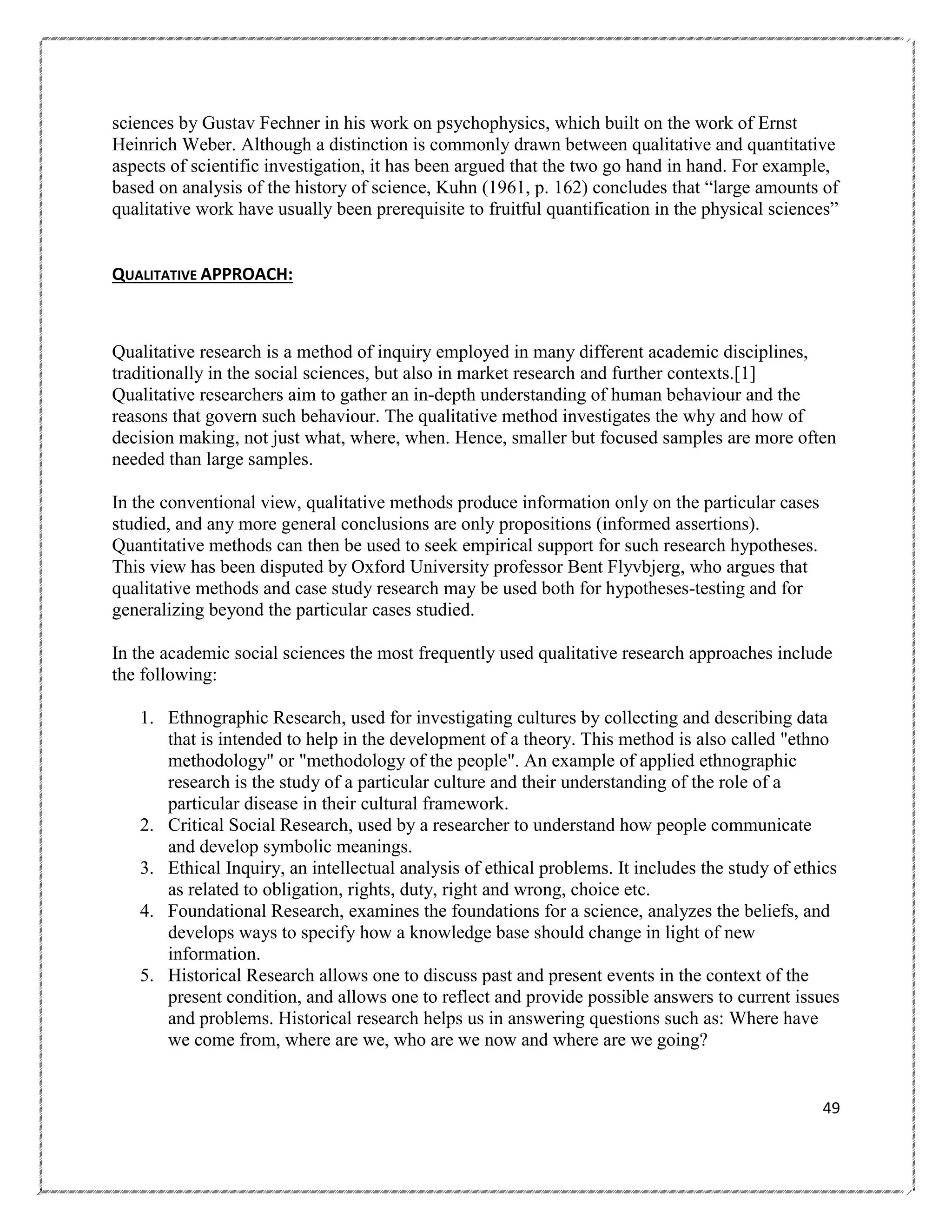 sciences by Gustav Fechner in his work on psychophysics, which built on the work of Ernst
Heinrich Weber. Although a distinction is commonly drawn between qualitative and quantitative
aspects of scientific investigation, it has been argued that the two go hand in hand. For example,
based on analysis of the history of science, Kuhn (1961, p. 162) concludes that ―large amounts of
qualitative work have usually been prerequisite to fruitful quantification in the physical sciences‖

QUALITATIVE APPROACH:

Qualitative research is a method of inquiry employed in many different academic disciplines,
traditionally in the social sciences, but also in market research and further contexts.[1]
Qualitative researchers aim to gather an in-depth understanding of human behaviour and the
reasons that govern such behaviour. The qualitative method investigates the why and how of
decision making, not just what, where, when. Hence, smaller but focused samples are more often
needed than large samples.
In the conventional view, qualitative methods produce information only on the particular cases
studied, and any more general conclusions are only propositions (informed assertions).
Quantitative methods can then be used to seek empirical support for such research hypotheses.
This view has been disputed by Oxford University professor Bent Flyvbjerg, who argues that
qualitative methods and case study research may be used both for hypotheses-testing and for
generalizing beyond the particular cases studied.
In the academic social sciences the most frequently used qualitative research approaches include
the following:
1. Ethnographic Research, used for investigating cultures by collecting and describing data
that is intended to help in the development of a theory. This method is also called "ethno
methodology" or "methodology of the people". An example of applied ethnographic
research is the study of a particular culture and their understanding of the role of a
particular disease in their cultural framework.
2. Critical Social Research, used by a researcher to understand how people communicate
and develop symbolic meanings.
3. Ethical Inquiry, an intellectual analysis of ethical problems. It includes the study of ethics
as related to obligation, rights, duty, right and wrong, choice etc.
4. Foundational Research, examines the foundations for a science, analyzes the beliefs, and
develops ways to specify how a knowledge base should change in light of new
information.
5. Historical Research allows one to discuss past and present events in the context of the
present condition, and allows one to reflect and provide possible answers to current issues
and problems. Historical research helps us in answering questions such as: Where have
we come from, where are we, who are we now and where are we going?

49

 