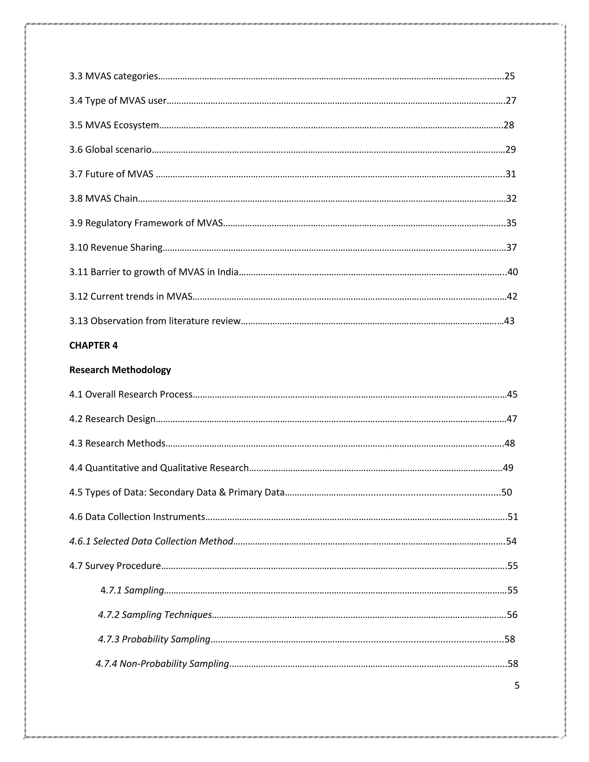 3.3 MVAS categories…………………………………………………………………………………………………………………………….25
3.4 Type of MVAS user………………………………………………………………………………………………………………………….27
3.5 MVAS Ecosystem…………………………………………………..……………………………………………………………………….28
3.6 Global scenario……………………………………………….………………………………………………………………………………29
3.7 Future of MVAS …………………………………………………………………………………….……………………………………....31
3.8 MVAS Chain…………………………………………………………………………………………………………………………………….32
3.9 Regulatory Framework of MVAS……………………………………………………………………………………………………..35
3.10 Revenue Sharing……………………………………………………………………………………………………………………………37
3.11 Barrier to growth of MVAS in India………………………………………………………………………………………………..40
3.12 Current trends in MVAS…………………………………………………………………………………………………………………42
3.13 Observation from literature review………………………………………………………………………………………………43
CHAPTER 4
Research Methodology
4.1 Overall Research Process…………………………………………………………………………………………………………………45
4.2 Research Design………………………………………………………………………………………………………………………………47
4.3 Research Methods………………………………………………………………………………………………………………………….48
4.4 Quantitative and Qualitative Research…………………………………………………………………………………………..49
4.5 Types of Data: Secondary Data & Primary Data……………………………...................................................50
4.6 Data Collection Instruments…………………………………………………………………………………………………………….51
4.6.1 Selected Data Collection Method………………………………………………………………………………………………….54
4.7 Survey Procedure…………………………………………………………………………………………………………………………….55
4.7.1 Sampling……………………………………………………………………………………………………………………………55
4.7.2 Sampling Techniques………………………………………………………………………………………………………….56
4.7.3 Probability Sampling…………………………………………………..........................................................58
4.7.4 Non-Probability Sampling……………………………………………………………………………………………….…..58
5

 