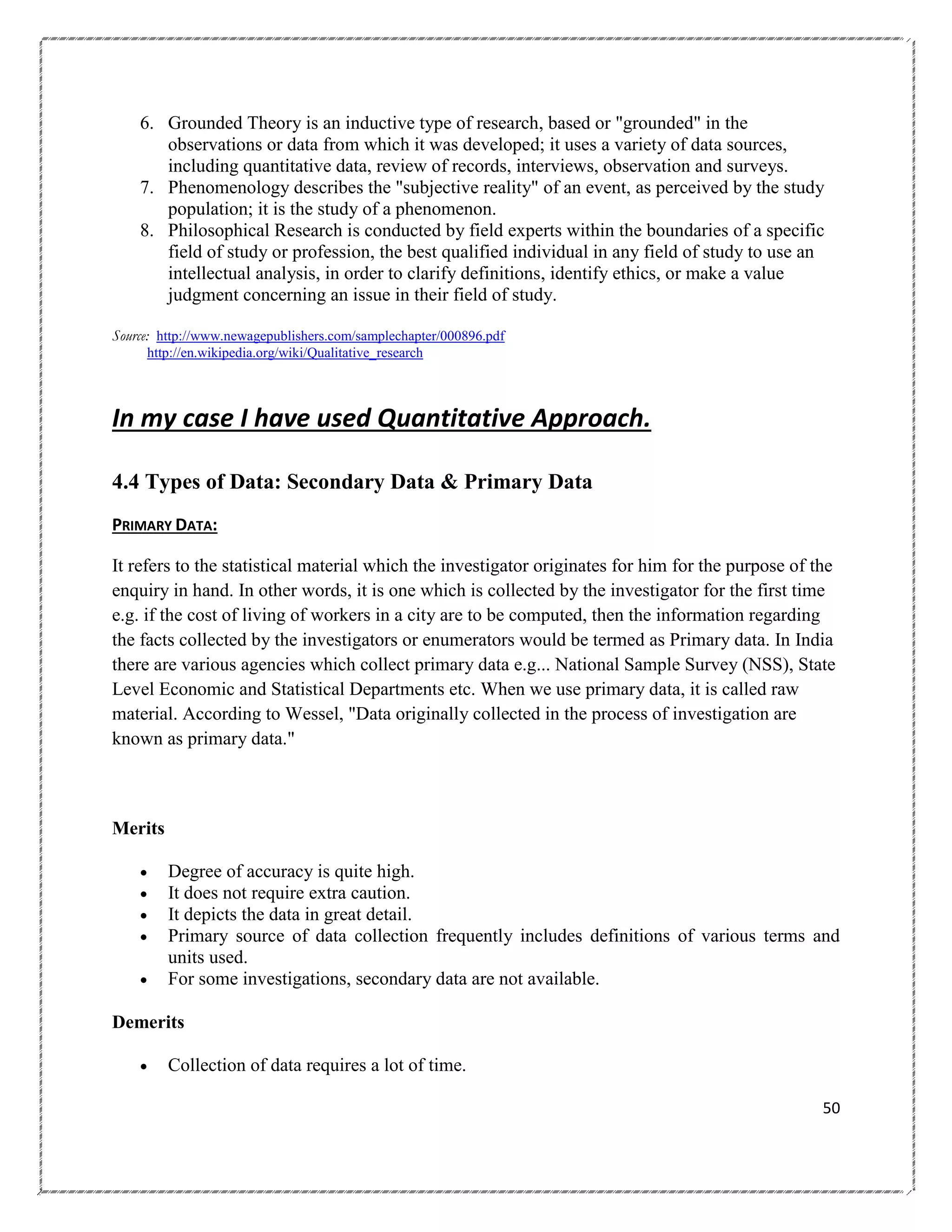 6. Grounded Theory is an inductive type of research, based or "grounded" in the
observations or data from which it was developed; it uses a variety of data sources,
including quantitative data, review of records, interviews, observation and surveys.
7. Phenomenology describes the "subjective reality" of an event, as perceived by the study
population; it is the study of a phenomenon.
8. Philosophical Research is conducted by field experts within the boundaries of a specific
field of study or profession, the best qualified individual in any field of study to use an
intellectual analysis, in order to clarify definitions, identify ethics, or make a value
judgment concerning an issue in their field of study.
Source: http://www.newagepublishers.com/samplechapter/000896.pdf
http://en.wikipedia.org/wiki/Qualitative_research

In my case I have used Quantitative Approach.
4.4 Types of Data: Secondary Data & Primary Data
PRIMARY DATA:
It refers to the statistical material which the investigator originates for him for the purpose of the
enquiry in hand. In other words, it is one which is collected by the investigator for the first time
e.g. if the cost of living of workers in a city are to be computed, then the information regarding
the facts collected by the investigators or enumerators would be termed as Primary data. In India
there are various agencies which collect primary data e.g... National Sample Survey (NSS), State
Level Economic and Statistical Departments etc. When we use primary data, it is called raw
material. According to Wessel, "Data originally collected in the process of investigation are
known as primary data."

Merits






Degree of accuracy is quite high.
It does not require extra caution.
It depicts the data in great detail.
Primary source of data collection frequently includes definitions of various terms and
units used.
For some investigations, secondary data are not available.

Demerits


Collection of data requires a lot of time.
50

 