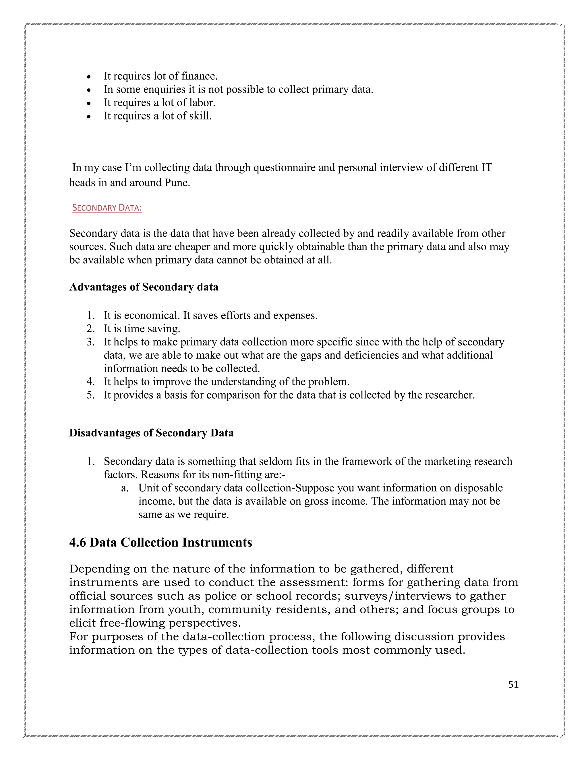 




It requires lot of finance.
In some enquiries it is not possible to collect primary data.
It requires a lot of labor.
It requires a lot of skill.

In my case I‘m collecting data through questionnaire and personal interview of different IT
heads in and around Pune.
SECONDARY DATA:

Secondary data is the data that have been already collected by and readily available from other
sources. Such data are cheaper and more quickly obtainable than the primary data and also may
be available when primary data cannot be obtained at all.
Advantages of Secondary data
1. It is economical. It saves efforts and expenses.
2. It is time saving.
3. It helps to make primary data collection more specific since with the help of secondary
data, we are able to make out what are the gaps and deficiencies and what additional
information needs to be collected.
4. It helps to improve the understanding of the problem.
5. It provides a basis for comparison for the data that is collected by the researcher.
Disadvantages of Secondary Data
1. Secondary data is something that seldom fits in the framework of the marketing research
factors. Reasons for its non-fitting are:a. Unit of secondary data collection-Suppose you want information on disposable
income, but the data is available on gross income. The information may not be
same as we require.

4.6 Data Collection Instruments
Depending on the nature of the information to be gathered, different
instruments are used to conduct the assessment: forms for gathering data from
official sources such as police or school records; surveys/interviews to gather
information from youth, community residents, and others; and focus groups to
elicit free-flowing perspectives.
For purposes of the data-collection process, the following discussion provides
information on the types of data-collection tools most commonly used.
51

 